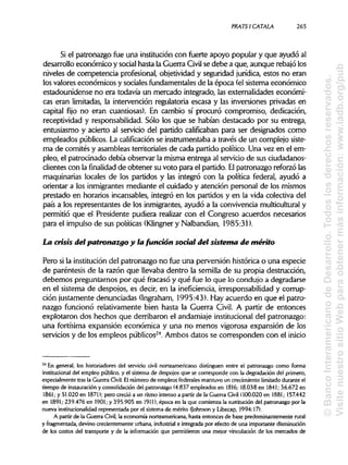 PRATSI CÁTALA 265
Si el patronazgo fue una institución con fuerte apoyo popular y que ayudó al
desarrollo económico y socialhasta la Guerra Civil se debe a que, aunque rebajólos
niveles de competencia profesional, objetividad y seguridad jurídica, estos no eran
los valores económicos y sociales fundamentales de la época (el sistema económico
estadounidense no era todavía un mercado integrado, las externalidades económi-
cas eran limitadas, la intervención regulatoria escasa y las inversiones privadas en
capital fijo no eran cuantiosas). En cambio sí procuró compromiso, dedicación,
receptividad y responsabilidad. Sólo los que se habían destacado por su entrega,
entusiasmo y acierto al servicio del partido calificaban para ser designados como
empleados públicos. La calificación se instrumentaba a través de un complejo siste-
ma de comités y asambleas territoriales de cada partido político. Una vez en el em-
pleo, el patrocinado debía observar la misma entrega al servicio de sus ciudadanos-
clientes con la finalidad de obtener su voto para el partido. Elpatronazgo reforzólas
maquinarias locales de los partidos y las integró con la política federal, ayudó a
orientar a los inmigrantes mediante el cuidado y atención personal de los mismos
prestado en horarios incansables, integró en los partidos y en la vida colectiva del
país a los representantes de los inmigrantes, ayudó a la convivencia multiculturaly
permitió que el Presidente pudiera realizar con el Congreso acuerdos necesarios
para el impulso de sus políticas (Klingner y Nalbandian, 1985:31).
La crisis del patronazgo y lafundón social del sistema de mérito
Pero si la institución del patronazgo no fue una perversión histórica o una especie
de paréntesis de la razón que llevaba dentro la semilla de su propia destrucción,
debemos preguntarnos por qué fracasó y qué fue lo que lo condujo a degradarse
en el sistema de despojos, es decir, en la ineficiencia, irresponsabilidad y corrup-
ción justamente denunciadas (Ingraham, 1995:43). Hay acuerdo en que el patro-
nazgo funcionó relativamente bien hasta la Guerra Civil. A partir de entonces
explotaron dos hechos que derribaron el andamiaje institucionaldel patronazgo:
una fortísima expansión económica y una no menos vigorosa expansión de los
servicios y de los empleos públicos24
. Ambos datos se corresponden con el inicio
24
En general, los historiadores del servicio civil norteamericano distinguen entre el patronazgo como forma
institucional del empleo público, y el sistema de despojos que se corresponde con la degradación del primero,
especialmente tras la Guerra Civil. Elnúmero de empleos federales mantuvo un crecimiento limitado durante el
tiempo de instauración y consolidación del patronazgo (4.837 empleados en 1816; 18.038 en 1841; 36.672 en
1861; y 51.020 en 1871); pero creció a un ritmo intenso a partir de la Guerra Civil (100.020 en 1881; 157.442
en 1891; 239.476 en 1901; y 395.905 en 1911), época en la que comienza la sustitución del patronazgo por la
nueva institucionalidad representada por el sistema de mérito (Johnson y Libecap, 1994:17).
A partir de la Guerra Civil, la economía norteamericana, hasta entonces de base predominantemente rural
y fragmentada, devino crecientemente urbana, industrial e integrada por efecto de una importante disminución
de los costos del transporte y de la información que permitieron una mejor vinculación de los mercados de
©BancoInteramericanodeDesarrollo.Todoslosderechosreservados.
VisitenuestrositioWebparaobtenermásinformación:www.iadb.org/pub
 