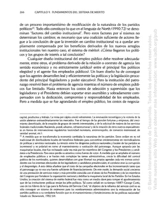 266 CAPITULO 9. FUNDAMENTOS DEL SISTEMADEMÉRITO
de un proceso importantísimo de modificación de la naturaleza de los partidos
políticos25
. Todo ello constituye lo que en el lenguaje de North (1990:72) se deno-
minan "factores del cambio institucional".Pero estos factores por sí mismos no
determinan los cambios; es necesario que una coalición suficiente de actores lle-
gue a la conclusión de que la inversión en cambio institucionalva a quedar am-
pliamente compensada por los beneficios derivados de los nuevos arreglos
institucionales (en nuestro caso, el sistema de mérito). ¿Cómo llegaron los políti-
cos y los grupos de interés a tal conclusión?
Cualquier diseño institucional del empleo público debe resolver adecuada-
mente, entre otros, el problema derivado de la relación o contrato de agencia (en
sentido económico y no estrictamente jurídico) entre el principal (los políticos
elegidos) y el agente (los empleados públicos). Un buen diseño ha de conseguir
que los agentes desarrollen leal y eficientemente las políticas y la legislación proce-
dente del principal (legisladores y poder ejecutivo). Pero la institución del patro-
nazgo resolvió bien el problema de agencia mientras el número de empleos públi-
cos fue limitado. Hasta entonces los costos de selección y supervisión que los
legisladores y el Presidente debían soportar eran asumibles y sobradamente com-
pensados con la dedicación, compromiso y responsabilidad de los empleados.
Pero a medida que se fue agrandando el empleo público, los costos de negocia-
capital, productos y trabajo. La renta per cepita creció velozmente. La innovación tecnológica y la victoria de la
unión abrieron extraordinariamente los mercados. Fue el tiempo de las grandes fortunas y empresas, del creci-
miento desorbitado, de la creación de grupos de interés interestatales,y de la solicitud de mejora de losservicios
federales tradicionales (hacienda,postal, aduanas,infraestructuras) y de la creación de otros nuevos especialmen-
te en forma de intervenciones regulatorias (autoridad monetaria, antimonopolio, de comercio interestatal, de
sanidad animal, etc.).
25
A medida que se transformaba la economía cambiaba la naturaleza de los partidos. Estos cedían en su rol
tradicional de distribuidores locales de beneficios federales para convertirse crecientemente en reivindicadores
de políticas y servicios nacionales. La tensión entre los dirigentes políticos nacionales y locales de los partidos se
incrementó y se polarizó en torno al mantenimiento o sustitución del patronazgo. Aunque apoyado por las
maquinarias locales, éste fue rechazado cada vez más por los miembros del Congreso y los Presidentes y candi-
datos a la Presidencia. Para estos perdía su atractivo como fuente de votos. A medida que se ampliabael número
de empleados públicos y se hacían más complejas las tareas administrativas,crecía la dificultad del control
político de los nombrados, quienes desarrollaban con gran libertad sus propias agendas cada vez menos coinci-
dentes con los intereses electorales de los legisladoresy candidatospresidenciales;el corolario eran la corrupción
y el desprestigio. A esto debía añadirse que el costo de las campañas electorales se iba incrementando tanto que
el patronazgo ya no era una fuente suficiente de financiaciamiento. De este modo, la demanda social creciente
de una prestación de serviciosmejor y más previsiblecoincidíacon el deseo de los Presidentes y de los miembros
del Congreso por fortalecer la organización nacional y debilitar la maquinaria local de los Partidos. En los Estados
Unidos, la creación del sistema de mérito federal fue vista como un medio clave para romper el apoderamiento
que de las institucionespolíticas tenían los jefes políticos. Tal como señaló en su tiempo (1887) George Curtís,
uno de los líderes de la Liga para la Reforma del ServicioCivil, "el objetivo de la reforma del servicio civil no es
sólo conseguir un sistema de exámenes para los nombramientos administrativossino la restauración de los
partidos políticos a su verdadera función que es el mantenimiento y fortalecimiento de las políticasnacionales"
(citado en Skowronek, 1982:54).
©BancoInteramericanodeDesarrollo.Todoslosderechosreservados.
VisitenuestrositioWebparaobtenermásinformación:www.iadb.org/pub
 