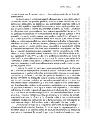 PRATSI CÁTALA 269
misma siempre que les resulte costoso o desventajoso manipular su distorsión
administrativa.
En síntesis,ante el problema insalvable planteado por la supervisión, ante el
cambio del sistema de partidos políticos, ante las nuevas condiciones socio-
económicas productoras de coaliciones que demandaban seguridad jurídica, la
mayoría de los políticos impulsó el nuevo esquema institucionalque debía susti-
tuir progresivamente al sistema de patronazgo: el sistema de mérito. La función
social que éste tenía que cumplirera clara:procurar seguridad jurídica a través de
las garantías institucionales de la imparcialidad de los agentes públicos y de la
selección, promoción y retribución de estos con base en el mérito y a los criterios
de la carrera burocrática. Elsistema de mérito no se impuso, pues, contra lavolun-
tad de los políticos sino también por interés de la mayoría de ellos. En lascondicio-
nes de una economía de mercado dinámica,abierta y políticamente pluralista, los
políticos querían un empleo público menos vulnerable a la manipulaciónpolítica
y al oportunismo legislativo. Mediante los exámenes de acceso, la protección fren-
te a la remoción, la promoción por antigüedad y mérito, y un sistema de retribu-
ciones no manipulablepolíticamente, se incrementaba la "durabilidadde los acuer-
dos legislativos"(Horn, 1995:123), Esobvio también que el sistema de mérito ha
contribuido al desarrollo en todas las economías de mercado avanzadas de la
"confianza" o capital social,esto es, la institucionalidad informal que permite obte-
ner todas las ventajas económicas del intercambio abstracto y del avance tecnoló-
gico (Fukuyama, 1995).
El sistema de mérito no nació, pues, para procurar la eficacia y la eficiencia
en la provisión de bienes públicosdivisibles a "clientes" individualizables (que es el
supuesto desde el que hoy se le crítica impropiamente), sino para procurar seguri-
dad jurídica y confianza y, con ello, para promover la eficiencia en el mercado.
Posner (1992:608) ha distinguidoentre la eficiencia interna de las administracio-
nes, la cual consiste en minimizar los costos de sus resultados (que es el tema que
más atención recibe actualmente), y la eficiencia asignativa de las administracio-
nes, la cual consiste en disponer de estructuras, procedimientos y metas capaces
de promover la eficiencia social (que es el tema más importante). Lainstitución
del sistema de mérito responde al segundo tipo de eficiencia. Por consiguiente,
cada una de sus encarnaciones organizativasconcretas debería evaluarse en fun-
ción de su verdadero fundamento. Hoy, sin embargo, la prevalencia de las legíti-
mas consideraciones de eficacia y de eficiencia, unida al desconocimiento del
verdadero fundamento institucional de la función pública, está provocando tal
confusión que ninguno de los valores involucrados podrá salir bien parado.
Obsérvese que el logro de la competencia profesional de las personas por sí
sólo no justificaría el sistema de mérito. En primer lugar, las empresas privadas no
necesitan acudir a las complicaciones del estatuto funcionarial para procurarse
competencia profesional. En segundo lugar, existe la evidencia histórica represen-
©BancoInteramericanodeDesarrollo.Todoslosderechosreservados.
VisitenuestrositioWebparaobtenermásinformación:www.iadb.org/pub
 