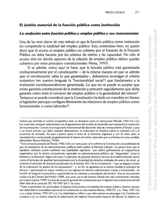 PRATSI CÁTALA 271
El ámbito material de la función pública como institución
La confusión entre función pública y empleo público y sus consecuencias
Una de las tesis claves de este trabajo es que la función pública como institución
no comprende la totalidad del empleo público. Esto, entiéndase bien, no quiere
decir que el acceso al empleo público no cubierto por el Estatuto de la Función
Pública no deba hacerse por los criterios de mérito y de capacidad. No sólo el
acceso sino los demás aspectos de la relación de empleo público deben quedar
cubiertos por estos principiosconstitucionales (Ferez, 1993).
Si se admite, como aquí se hace, que la función pública está garantizada
institucionalmente por el constituyente —de la misma manera en que se admite
que el constituyente sabía lo que garantizaba—, deberemos investigar el criterio
sustantivo (en nuestro lenguaje la "funcionalidad social") que fundamenta a la
institución constitucionalmente garantizada. Lo que no se puede es aceptar que
existe garantía constitucional de la institución y presumir seguidamente que dicha
garantía cubre todo el universo del empleo público o la generalidad del mismo31
.
Tampoco se puede considerar que la Constitución ha dado un mandato en blanco
al legislador para que configurelibremente lasrelaciones de empleo público como
funcionariales o como laborales32
.
sistema que permitía el control sociopolítico tanto en dictadura como en democracia (Wiarda, 1992:315 y ss).
Las cosas han cambiado radicalmente con el agotamiento del modelo de desarrollo que representó la sustitución
de importaciones. Cuando el protagonismo fundamental del desarrollo deja de corresponderle al Estado y pasa
a un sector privado que debe competir abiertamente, se redescubre en América Latina la sociedad civil y la
economía de mercado. Así pasa a primer plano el tema de la eficiencia asignativa y con él, entre otras, la
necesidad de ir construyendo progresivamente el sistema de mérito, tarea ésta que se enfrenta con muy notables
dificultades (Banco Mundial, 1993b).
31
Es la conocida posición de Parada (1986:320 y ss.)para quien, al no referirse la Constitución a la posibilidad de
que los empleados de las administraciones públicas estén sujetos al Derecho Laboral, "no parece lícito que el
legislador ordinario pueda establecer esa dualidadde regímenes", que califica gráficamente de esquizofrenia
organizativa (por lo demás curiosamente registrable en administraciones públicas tan "desgarradas" como la
británica y la alemana). Según este autor, la admisión de personal laboral al servicio de la administración atenta
contra el principio de igualdad (principalmente por la diversidad de derechos sindicales de unos y de otros), es
contraria al principio de jerarquía proclamado en el artículo 103.1 de la Constitución —"que se asegura a través
de la ordenación en grados de los funcionarios"— y, en fin, no garantiza en la misma medida el principio de
eficacia —"garantizado en mayor medida con un régimen de derecho administrativo creado e interpretado... en
función de asegurar la prioridad y superioridad de los intereses y necesidades del servicio". Esta es una posición
similar a la de Cámara del Portillo (1988), que junto con la del maestro Parada han sido severamente criticadas
por López Gómez (1995). La tesis de la opción general del constituyente por el régimen funcionarial procede del
obiter dicta de la conocida STC 99/1987 del 11 de junio.
32
Ante la pretensión de unlversalizar el régimen funcionarial a la totalidad del empleo público, diversos autores
han defendido la neutralidad relativa de la Constitución en esta materia (Baena, 1988:251 y ss.; Prats, 1987:126
y ss.; López Gómez, 1995:127 y ss.). La relatividad se refiere a que tales autores no prejuzgan si la Constitución
contiene o no un criterio material de delimitación del régimen funcionarial respecto del laboral. Su objetivo es
©BancoInteramericanodeDesarrollo.Todoslosderechosreservados.
VisitenuestrositioWebparaobtenermásinformación:www.iadb.org/pub
 