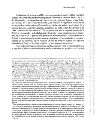 PRATSI CÁTALA 273
En la administracióny en el Derecho comparados, función públicay empleo
público se hallan frecuentemente separados (como es el caso del Reino Unido o
de Alemania)y cuando no lo están (como sucede en el caso francés o, por distin-
tas razones, en el de los Estados Unidos), los estatutos o regímenes especiales se
encargan de modular o intensificar en forma distinta los valores y principios de la
función pública, según las exigencias específicas de cada sector de actividad o de
cada colectivo de funcionarios36
. Por su parte, un sector importantísimo de la
doctrina comparada —incluida la administrativista— viene insistiendo en la necesi-
dad de racionalizar la gestión del grueso del empleo público tanto mediante la
distinción sustantiva entre funcionarios y empleados como mediante el reconoci-
miento de la existencia en la relación laboral de empleo público de aspectos
sometidos al Derecho y a la jurisdicción contencioso-administrativa37
.
Con todo, lo más preocupante es que la confusión entre la función públicay
el empleo público —subsumiendo la totalidad de éste en aquélla— va a acabar
más avanzados y con funcionarios y empleados por lo menos tan imparciales como los nuestros— que "las
vinculaciones contractuales no son técnicas jurídicas adecuadas a la constitución del grueso del personal de las
administraciones públicas,en tanto que no garantizan la imparcialidaddel funcionamiento de laadministración"
(Martínez de Pisón, 1995:539). Para este joven autor todos los funcionarios, por el hecho de serlo formalmente
e independientemente de que realicen o no funciones de autoridad, tienen "derecho al cargo", lo que implica,
según él, una inamovilidad geográfica y funcional tal que dudosamente podría adaptarse a ella ningunaorganiza-
ción administrativa moderna. De tener éxito y ver reflejadas sus tesis en textos legales, este joven autor será
elevado al santoral del sindicalismo funcionarial: todos o casi todos funcionarios -es su tesis— y todos o casi todos
con derecho a cargo —deducido esto nada menos que del orden constitucional del mérito—, algo que ni los
sindicatos más audaces se hubieran atrevido a soñar. Quizás veamos un día al Sr.Nicolás Redondo imponiendo
la orden del mérito sindical a este autor.
36
Esconocida la distinción que se establece en el Reino Unido entre servidores civiles y empleados públicos. Los
primeros, tras las reformas de la Sra.Thatcher, apenas llegan a 500.000 y tiene a su cargo el grueso de las
funciones de autoridad del Estado. Los segundos, que superan ampliamente los 3.000.000, están principalmente
asignados a funciones de producción y prestación de servicios públicos. En Alemania la distinción tradicional se
da entre funcionarios, empleados y trabajadores, siendo éstas dos últimas categorías las más numerosas yque-
dando sometidas ambas a un régimen contractual. Ha sido el artículo 33.4 de la Ley Fundamental de Bonn el
que ha establecido una reserva para el régimen funcionarial del ejercicio de las funciones de soberanía del
Estado, expresión ésta que ha dado lugar a no pocos debates doctrinales. Obsérvese que este criterio de las
funciones de soberanía es muy próximo sino coincidente con el utilizadopor las instituciones comunitariaspara
delimitar el círculo del empleo público exento de la libre circulaciónde trabajadores,al cual nos referiremos más
adelante.
37
Entre los administrativistas italianos son bien conocidas las posiciones de Giannini (1980) y de Cassese (1993
y 1994), asícomo también lo es la importante reforma operada primero por la Ley del 29 de marzo de 1983 que
tuvo como finalidad esencial racionalizar la negociación colectiva en el sector público mediante la incorporación
e imitación del modelo del sector privado, y después por el Decreto Legislativode 3 de febrero de 1993.Este da
cumplimiento a la delegación contenida en el artículo 2 de la Ley de 23 de octubre de 1992, el cual ha supuesto
un cambio radical de enfoque al caminar no hacia la separación sino hacia la integración de los regímenes
funcionrial y laboral, aunque situando el centro de gravedad en este último (Martínez Bargueño, 1995; Godino,
1996:65).
©BancoInteramericanodeDesarrollo.Todoslosderechosreservados.
VisitenuestrositioWebparaobtenermásinformación:www.iadb.org/pub
 