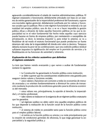274 CAPITULO 9. FUNDAMENTOS DEL SISTEMA DE MÉRITO
agravando considerablemente el estado de nuestras administracionespúblicas. El
régimen estatutario o funcionarial, debidamente articulado con base en un siste-
ma de mérito garantizadorde la imparcialidad profesional del funcionario, supone
una inevitable rigidezgerencial, debidamente justificada por los valores y funcio-
nes sociales que lo justifican. Pero si este régimen funcionarial se extiende a la casi
totalidad del empleo público, una de dos: o se va a hacer imposible la gestión
pública eficaz y eficiente de todas aquellas funciones públicas en las que la im-
parcialidad no es el valor fundamental (de hecho todas aquellas cuyo ejercicio
puede hacerse en forma de empresa pública, por contratación o susceptibles de
privatización, es decir, la inmensa mayoría) o, para evitar lo anterior, se va a
flexibilizar de tal modo el estatuto funcionarial que puede producirse un fuerte
deterioro del valor de la imparcialidad allí donde este valor es decisivo. Tampoco
debería excluirsela peor de las combinaciones:que una coalición político-sindical
suficiente impusiera la rigidificación del empleo en la provisión de servicios y la
flexibilización en las funciones de autoridad y soberanía.
Exploración de los criterios sustantivos que delimitan
el régimen estatutario
La tesis que hemos venido avanzando y que vamos a acabar de fundamentar
sostiene lo siguiente:
• la Constitución ha garantizado la función pública como institución;
• se debe suponer que los constituyentes establecieron esta garantía para
asegurar ciertos valores y funciones sociales;
• estos valores y funciones son comunes a todas las economías de merca-
do avanzadas y se orientan fundamentalmente a disminuir los costos de transac-
ción mediante la producción de condiciones generales para la eficiencia económi-
ca del mercado;
• estos valores son, principalmente, la sujeción al derecho, laimparciali-
dad y el mérito profesional;
• tales valoresse traducen en la exigencia de un régimen jurídico estatutario
que los garantice;
• tal régimen jurídico no debe cubrir sino aquellos empleos públicos de
los que depende la realización de la función social de la función pública como
institución;
• el sistema de mérito es postulable tanto para la función pública como
para el empleo público laboral;
• el mérito en la función pública se orienta y se mide principalmentepor
la creación de condiciones generales de eficiencia, lo que exige garantizar la im-
parcialidad y la seguridad jurídica, y
©BancoInteramericanodeDesarrollo.Todoslosderechosreservados.
VisitenuestrositioWebparaobtenermásinformación:www.iadb.org/pub
 