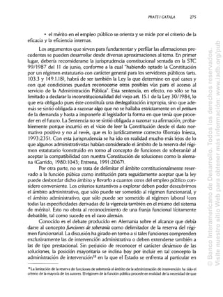 PRATSI CÁTALA 275
• el mérito en el empleo público se orienta y se mide por el criterio de la
eficacia y la eficiencia internas.
Los argumentos que sirven para fundamentary perfilar las afirmacionespre-
cedentes se pueden desarrollar desde diversas aproximaciones al tema. En primer
lugar, debería reconsiderarse la jurisprudenciaconstitucional sentada en la STC
99/1987 del 11 de junio, conforme a la cual "habiendo optado la Constitución
por un régimen estatutario con carácter general para los servidores públicos (arts.
103.3 y 149.1.18), habrá de ser también la Ley la que determine en qué casos y
con qué condiciones puedan reconocerse otras posibles vías para el acceso al
servicio de la Administración Pública". Esta sentencia, en efecto, no sólo se ha
limitado a declarar la inconstitucionalidaddel viejo art. 15.1de la Ley 30/1984, lo
que era obligado pues éste constituía una deslegalización impropia, sino que ade-
más se sintióobligada a razonar algo que no se hallabaestrictamente en el petitum
de la demanda y hasta a imponerle al legisladorla forma en que tenía que proce-
der en el futuro. La Sentencia no se sintióobligada a razonar su afirmación, proba-
blemente porque incurrió en el vicio de leer la Constitución desde el dato nor-
mativo positivo y no al revés, que es lo jurídicamente correcto (Borrajo Iniesta,
1993:235). Con esta jurisprudenciase ha ido en realidad mucho más lejos de lo
que algunos administrativistas habían considerado el ámbito de la reserva del régi-
men estatutario (construido en torno al concepto de funciones de soberanía) al
aceptar la compatibilidad con nuestra Constitución de soluciones como la alema-
na (Garrido, 1980:1043; Entrena, 1991:2067).
Por otra parte, no se trata de delimitar el ámbito constitucionalmente reser-
vado a la función púbica como institución para seguidamente aceptar que la ley
puede desbordar dicho ámbito y llevarloa cuantos otros del empleo público con-
sidere conveniente. Los criterios sustantivosa explorar deben poder descubrirnos
el ámbito administrativo,que sólo puede ser sometido al régimen funcionarial, y
el ámbito administrativo,que sólo puede ser sometido al régimen laboral (con
todas las especificidadesderivadas de la vigencia también en el mismo del sistema
de mérito). Esto no obsta al reconocimiento de una franja funcional lícitamente
debatible, tal como sucede en el caso alemán.
Conocido es el debate producido en Alemania sobre el alcance que debía
darse al concepto fundones de soberanía como delimitador de la reserva del régi-
men funcionarial. La discusión ha girado en torno a sitales funciones comprenden
exclusivamente las de intervención administrativao deben extenderse también a
las de tipo prestacional. Sin perjuicio de reconocer el carácter dinámico de las
soluciones, la posición mayoritaria se inclina hoy por incluir en tal concepto la
administración de intervención38
en la que el Estado se enfrenta al particular en
38
La limitación de la reserva de funciones de soberanía al ámbito de la administración de intervención ha sido el
criterio de la mayoría de los autores. Elrégimen de la función públicaprocede en realidad de la necesidad de que
©BancoInteramericanodeDesarrollo.Todoslosderechosreservados.
VisitenuestrositioWebparaobtenermásinformación:www.iadb.org/pub
 
