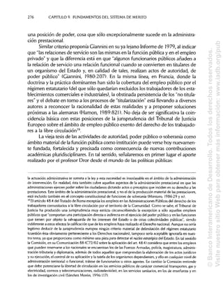 276 CAPITULO 9. FUNDAMENTOS DEL SISTEMA DEMÉRITO
una posición de poder, cosa que sólo excepcionalmente sucede en laadministra-
ción prestacional.
Similar criterio proponía Gianninien su ya lejano Informe de 1979, alindicar
que "las relaciones de servicio son las mismas en la función pública y en el empleo
privado" y que la diferencia está en que "algunos funcionarios públicos añaden a
la relación de servicio una relación funcional cuando se convierten en titulares de
un organismo del Estado y, en calidad de tales, realizan actos de autoridad, de
poder público" (Giannini, 1980:207). En la misma línea, en Francia, donde la
doctrina y la práctica dominantes han sido la cobertura del empleo público por el
régimen estatutario (del que sólo quedarían excluidos los trabajadores de los esta-
blecimientos comerciales e industriales),la obstinada persistencia de los "no titula-
res" y el debate en torno a los procesos de "titularización" está llevando a diversos
autores a reconocer la racionalidad de estas realidades y a proponer soluciones
próximas a las alemanas (Hamon, 1989:821). No deja de ser significativa la coin-
cidencia básica con estas posiciones de la jurisprudencia del Tribunal de Justicia
Europeo sobre el ámbito de empleo público exento del derecho de lostrabajado-
res a la libre circulación39
.
La vieja tesis de las actividades de autoridad, poder público o soberanía como
ámbito material de la función pública como institución puede verse hoy nuevamen-
te fundada, fortalecida y precisada como consecuencia de nuevas contribuciones
académicas pluridisciplinares. En tal sentido, señalaremos en primer lugar el aporte
realizado por el profesor Dror desde el mundo de las políticaspúblicas:
la actuación administrativase someta a la ley y esta necesidad es insoslayableen el ámbito de laadministración
de intervención. En realidad, ésta también cubre aquellos aspectos de la administración prestacional en que las
administraciones ejercen poder sobre los ciudadanos dictando actos o preceptos que inciden en su derecho alas
prestaciones. Este ámbito de la administración prestacional, y no el de la producción material de las prestaciones,
está incluido también en el concepto constitucional de funciones de soberanía (Montero, 1986:29 yss).
39
Elartículo 48.4 del Tratado de Roma exceptúa los empleos en lasAdministraciones Públicas del derecho de los
trabajadores comunitarios a la libre circulaciónpor el territorio de la Comunidad. Como se sabe, el Tribunal de
Justicia ha producido una jurisprudenciamuy estricta circunscribiendo la excepción a sólo aquellos empleos
públicos que "comportan una participacióndirecta o indirectaen el ejerciciodel poder públicoy en las funciones
que tienen por objeto la salvaguarda de los intereses del Estado o de otras colectividades públicas", siendo
indiferente a estos efectos la calificación que de los empleos haya realizadoel Derecho nacional.Aunque no sería
legítimo deducir de la jurisprudencia europea ningún criterio material de delimitación del régimen estatutario
(cuestión ésta obviamente perteneciente a los Derechos nacionales), tampoco sería aceptable ignorarla en nues-
tro tema, ya que proporciona como mínimo una pista para detectar el núcleo estratégico del Estado. En tal sentido
la Comisión, en su Comunicación 88 (C72/02 sobre la aplicación del art. 48.4) considera que entre los empleos
que pueden reservarse a los nacionales se encuentran los de las Fuerzas Armadas, policía, magistratura,adminis-
tración tributaria y diplomacia, además de todos aquellos que comprendan la elaboración de los actos jurídicos
y su ejecución, el control de su aplicacióny la tutela de los organismos dependientes, y ello en cualquiernivel de
administración territorial o funcional, trátese de funcionarios u otros agentes. En cambio la Comisión entiende
que debe potenciarse la libertad de circulaciónen los servicios públicos de carácter comercial (transportes, gas y
electricidad, correos y telecomunicaciones, radiotelevisión),en los serviciossanitarios, en los de enseñanza y en
los de investigación civil (Sánchez Morón, 1996:117).
©BancoInteramericanodeDesarrollo.Todoslosderechosreservados.
VisitenuestrositioWebparaobtenermásinformación:www.iadb.org/pub
 
