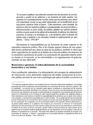 PRATSI CÁTALA. 277
"Es necesario establecer una distinción esencial entre lasfunciones de servido,
ejecución y gestión de los gobiernos y sus funciones de orden superior. Las
segundas son cuantitativamente muchasmenosque lasprimeras, pero tienen
una importancia crucial, ya que están relacionadas con la modificación de las
trayectorias colectivas hada el futuro... Cabe mendonar, como ejemplos, las
decisiones sobre losregímenes políticosy constitudonales; losproyectosfísicos e
infraestructurales en gran escala; las políticas globales que quieren produdr
cambios en granescala en las esferas de la educación, lapobreza, las relaciones
exteriores, la cienda y la tecnología, etc., y las dedsiones sobre la división del
trabajo entre el gobierno y los mercados, incluida la reglamentación de estos
últimos..." (Dror, 1995:8)40
Obviamente la responsabilidad por las funciones de orden superior es de
naturaleza netamente política. Pero si los Estados quieren dotarse de una capaci-
dad técnica profesional que apoye la tarea de los políticos, también es obvio que
dicha capacidad ha de quedar en el ámbito de la función pública (sinperjuicio de
la necesidad y pertinencia de acudir a la contratación de capacidad experta exter-
na situada en el mercado, en las universidades o en organizaciones no guberna-
mentales de tipo think tank).
Burocracia y gerencia: el redescubrimientode la racionalidad
burocrática y sus límites
Otra contribución valiosísimaa la reformulación del concepto de administración
de intervención como delimitador tradicional del ámbito institucionalde la fun-
ción pública procede de una nueva politología que aplica el análisis económico al
40
"Esinteresante especular sobre por qué el debate acerca de 'reinventar o desinventar el gobierno' y las medidas
propuestas para tal fin se relacionan casi exclusivamentecon sus funciones de servicio,ejecución y gestión... Ello
es inquietante... La atracción por los mercados puede agravar la tendencia a concentrarse en las funciones
gubernamentales que podrían transferirse a los mercados y hacer caso omiso, por más importantes que sean, de
las funciones que claramente sólo pueden ser desempeñadas por losgobiernos. Una sensación general de incom-
petencia en el desempeño de las funciones de orden superior puede llevar también a los dirigentes políticos a
restar importancia a esas funciones y transferir la responsabilidadde los problemas que no saben cómo resolver
a los mercados y a otros procesos impulsados por la "mano invisible"... No se puede permitir que este descuido
persista. Desde el punto de vista del futuro de la sociedad y el mundo, esas tareas del gobierno son precisamente
las más importantes. Por consiguiente, uno de los principalesobjetivos de las grandes reformas administrativas y
de gestión pública debería ser un gobierno más compacto que concentrara sus esfuerzos en el desempeño
adecuado de lasfunciones básicasde orden superiory dejara que otras estructurasemprendieran y administraran
la mayoría de las tareas de servicio, ejecución y gestión. Entre las funciones básicas de orden superior de los
gobiernos que es necesario fortalecer significativamente, las más importantes son la formulacióny selección de
políticas y la supervisión de su ejecución... Para lograr estos objetivos es necesario trascender las nocionescon-
vencionales de "eficiencia" y "eficacia" y concentrarse en lo que podría llamarse la capacidad de influir en el
futuro en la dirección deseada..." (Dror, 1995:8-9).
©BancoInteramericanodeDesarrollo.Todoslosderechosreservados.
VisitenuestrositioWebparaobtenermásinformación:www.iadb.org/pub
 