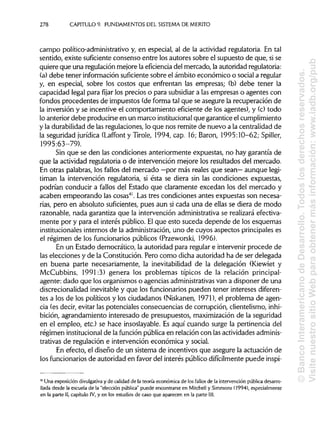 278 CAPITULO 9. FUNDAMENTOSDEL SISTEMA DEMÉRITO
campo político-administrativo y, en especial, al de la actividad regulatoria. En tal
sentido, existe suficiente consenso entre los autores sobre el supuesto de que,sise
quiere que una regulación mejore la eficiencia del mercado, laautoridad regulatoria:
(a) debe tener información suficientesobre el ámbito económico o social a regular
y, en especial, sobre los costos que enfrentan las empresas; (b) debe tener la
capacidad legal para fijar los precios o para subsidiara las empresas o agentes con
fondos procedentes de impuestos (de forma tal que se asegure la recuperación de
la inversión y se incentive el comportamiento eficiente de los agentes), y (c) todo
lo anterior debe producirse en un marco institucional que garantice elcumplimiento
y la durabilidad de las regulaciones, lo que nos remite de nuevo a la centralidad de
la seguridad jurídica (Laffont y Tiróle, 1994,cap. 16; Barón, 1995:10-62; Spiller,
1995:63-79).
Sin que se den las condiciones anteriormente expuestas, no hay garantía de
que la actividad regulatoria o de intervención mejore los resultados del mercado.
En otras palabras, los fallos del mercado —por más reales que sean— aunque legi-
timan la intervención regulatoria, si ésta se diera sin las condiciones expuestas,
podrían conducir a fallos del Estado que claramente excedan los del mercado y
acaben empeorando las cosas41
. Las tres condiciones antes expuestas son necesa-
rias, pero en absoluto suficientes,pues aun si cada una de ellas se diera de modo
razonable, nada garantiza que la intervención administrativa se realizará efectiva-
mente por y para el interés público. Elque esto suceda depende de los esquemas
institucionales internos de la administración,uno de cuyos aspectos principaleses
el régimen de los funcionarios públicos (Przeworski, 1996).
En un Estado democrático, la autoridad para regular e intervenir procede de
las elecciones y de la Constitución. Pero como dicha autoridad ha de ser delegada
en buena parte necesariamente, la inevitabilidad de la delegación (Kiewiet y
McCubbins, 1991:3) genera los problemas típicos de la relación principal-
agente: dado que los organismos o agencias administrativas van a disponer de una
discrecionalidad inevitable y que los funcionariospueden tener intereses diferen-
tes a los de los políticos y los ciudadanos (Niskanen, 1971), el problema de agen-
cia (es decir, evitar las potenciales consecuencias de corrupción, clientelismo, inhi-
bición, agrandamiento interesado de presupuestos, maximización de la seguridad
en el empleo, etc.)se hace insoslayable. Es aquí cuando surge la pertinencia del
régimen institucionalde la función pública en relación con lasactividades adminis-
trativas de regulación e intervención económica y social.
En efecto, el diseño de un sistema de incentivos que asegure la actuación de
los funcionarios de autoridad en favor del interés público difícilmentepuede inspi-
41
Una exposición divulgativa y de calidad de la teoría económica de los fallos de la intervención públicadesarro-
llada desde la escuela de la "elección pública" puede encontrarse en Mitchell y Simmons (1994), especialmente
en la parte II, capítulo IV, y en los estudios de caso que aparecen en la parte III.
©BancoInteramericanodeDesarrollo.Todoslosderechosreservados.
VisitenuestrositioWebparaobtenermásinformación:www.iadb.org/pub
 