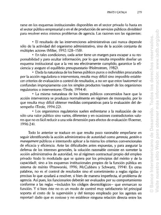 PRATS! CÁTALA 279
rarse en los esquemas institucionalesdisponibles en el sector privado (o hasta en
el sector público empresarial o en el de producción de servicios públicos divisibles)
para resolver estos mismos problemas de agencia. Las razones son las siguientes:
• El resultado de las intervenciones administrativas casi nunca depende
sólo de la actividad del organismo administrativo, sino de la acción conjunta de
múltiples actores (Miller, 1992:128-158).
• En tales condiciones, cada actor tiene un margen para escapar a su res-
ponsabilidad y para ocultar información, por lo que resulta imposible diseñar un
esquema institucional que a la vez sea efectivamente cumplido, garantice la efi-
ciencia y asegure el equilibrio presupuestario (Holmstrom, 1982).
• Dada la naturaleza de losbienes públicos puros o indivisibles procurados
por la acción reguladora o interventora, resulta muy difícil sino imposible estable-
cer criterios de evaluación o control de resultados, a no ser que estos (outcomes) se
confundan impropiamente con los simples productos (outputs) de los organismos
regulatorios o interventores (Tiróle, 1994:4).
• La misma naturaleza de los bienes públicos concernidos hace que la
acción interventora se produzca normalmente en régimen de monopolio, por lo
que resulta muy difícil obtener medidas comparativas para la evaluación del de-
sempeño (Tiróle, 1994:22).
• Los organismos regulatorios suelen enfrentarse a la realización de no
sólo una valor público sino varios, diferentes y en ocasiones contradictorios valo-
res que no es fácil reducir a una sola dimensión para efectos de evaluación (Roemer,
1996:24).
Todo lo anterior se traduce en que resulta poco razonable empeñarse en
seguir identificando la acción administrativa de autoridad como gerencia, gestión o
management públicos e intentando aplicar a la misma los criterios convencionales
de eficacia y eficiencia. Ante las dificultades antes expuestas, y para asegurar la
defensa de los intereses generales, la solución razonable consiste en someter la
acción administrativade autoridad, no al régimen contractual propio del empleo
privado (todo lo modulado que se quiera por los principios del mérito y de la
capacidad), sino a los esquemas institucionales propios de la función pública en
sistema de mérito (Przeworski, 1996; McCubbins y Schwartz, 1994). En otras
palabras, no es el control de resultados sino el sometimiento a reglas rígidas y
precisas lo que ayudará a resolver, si bien de manera imperfecta, el problema de
agencia. Así pues, los funcionariosdeberán ser evaluados por su comportamiento
conforme a las reglas —incluidos los códigos deontológicos— que enmarcan su
función. Y si bien éste no es un modo de control muy satisfactorio (elprincipal
soporta el costo de la supervisión y del tiempo empleado por los agentes en
reportar) dado que es costoso y no establece ninguna relación directa entre los
©BancoInteramericanodeDesarrollo.Todoslosderechosreservados.
VisitenuestrositioWebparaobtenermásinformación:www.iadb.org/pub
 