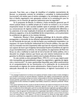 PRATSI CÁTALA 281
mercado. Pues bien, aun a riesgo de simplificar el complejo razonamiento de
Bresser, su propuesta consiste en revitalizar y actualizar la institucionalidad
funcionarial y de mérito para el núcleo estratégico y las actividades exclusivas,si
bien el diseño organizativo más apropiado consiste en la centralización para las
primeras y en la creación de agencias autónomas para las segundas43
.
En la propuesta de Bresser, la reforma y hasta revolución gerencial que él
mismo postula tienen su ámbito propio en el sector no exclusivo y en el sector
empresarial estatal. En tales sectores también opera el principio de mérito, pero
sus consecuencias de régimen jurídico y gestor son completamente diferentes a
los anteriores al no estar implicado el ejercicio de autoridad, ni los problemas de
eficiencia asignativa,ni los de durabilidadde los compromisos, y al no presentarse
los problemas de agencia en los mismos términos.
Finalmente, Murray }. Horn, prestigioso politólogo de la elección pública,
protagonista y conocedor de las reformas administrativasneocelandesas y Minis-
tro de Hacienda de este país, no sólo ha hecho una contribución importante y ya
expuesta a la nueva fundación institucionalde la función pública, sino que ade-
más ha avanzado una tesis importante sobre qué tipo de esquemasinstitucionales
son capaces de hacer que el régimen funcionarial resuelva el problema de agencia
al que inevitablemente se enfrenta. En otras palabras,los argumentos de Horn nos
llevan no sólo a reafirmar la razón de ser de la función de mérito pública, sino a
descubrir los arreglos internos que hacen que este sistema institucionalno sólo
garantice la eficiencia asignativa externa sino la propia eficiencia interna.
En este sentido su tesis principal(Horn, 1995:111 y ss.) es que, dada la posi-
ción monopolista que generalmente ocupan los organismos y agencias de regula-
ción e intervención44
, la mejor oportunidad disponible para influir positivamente
en el comportamiento de sus funcionarios es la ordenación de su promoción
estructurada en régimen de carrera administrativa.Hasta el punto de que, sin un
adecuado desarrollo de la carrera administrativa, el régimen funcionarial no le
43
"Una estrategia fundamental en la reforma de los aparatos de Estado consiste en dotar al núcleo estratégico y
a las actividades exclusivas con personal altamente competente, bien pagado y permanentemente capacitado,
seleccionado y promocionado con base en el mérito, comprometido en una ética y deontología de servicio a los
intereses generales, garantizado frente a las presiones políticas y de los grupos de interés, y responsable por el
mantenimiento de altos estándares de legalidad, imparcialidad, competencia y dedicación profesional" (Bresser,
1996:81).
44
Otro aporte interesante de Horn consiste en elucidar los factores que explican la eficiencia de las dos formas
fundamentales de organización administrativa (organismos, agencias o burós, por un lado, y empresas por el
otro). La explicación se hace elaborando a partir de una interesante literaturaorganizativa que aplicael análisis de
costos de transacción (con sus problemas interentes de costos de decisión y de participación, durabilidadde las
decisiones y costos de agencia) a la comprensión de las regularidades observables en el Derecho y la administra-
ción comparadas, según las cuales determinadas actividades administrativas tienden a tomar la forma de burós y
otras la de empresa (Horn, 1995: capítulo 7). El tema es relevante a los efectos de fundar desde el análisis
económico y politológico la correlación observable entre formas organizativas y régimen del empleo público.
©BancoInteramericanodeDesarrollo.Todoslosderechosreservados.
VisitenuestrositioWebparaobtenermásinformación:www.iadb.org/pub
 