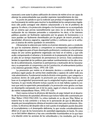 282 CAPITULO9. FUNDAMENTOS DEL SISTEMA DE MÉRITO
merecerá a este autor la plena calificación de sistema de mérito al no ser capaz de
obtener las potencialiadades que pueden esperarse razonablemente de éste.
Su punto de partida es que la coalición que produjo el surgimientodel siste-
ma funcionarial de mérito para resolver la durabilidad de los compromisos legisla-
tivos sólo podía conseguir este objetivo solucionando a la vez el problema de
agencia. En efecto, si la protección otorgada a los funcionarios no va acompañada
de un sistema que prevea razonablemente que estos no se desviarán hacia la
realización de sus intereses personales o corporativos (es decir, si los intereses
públicos pueden ser fácilmente capturados por los grupos de funcionarios o si
estos pueden ser fácilmente clientelizados por los grupos de interés privado), la
durabilidad, eficiencia asignativa, seguridad jurídica y confianza que se le atribu-
yen al sistema de mérito quedarán en entredicho.
Obviamente la selección por mérito es el primer elemento, pero a condición
de que los exámenes abiertos y competitivos se correspondan razonablemente
con las exigencias para el buen desempeño profesional y conduzcan a las primeras
etapas de una carrera igualmente organizada con base en el mérito, y que sólo
acabe compensando el esfuerzo y la inversión en la preparación de los exámenes
al cabo de un tiempo importante de permanencia en servicio. Estas condiciones
limitan la capacidad de los políticos para realizar nombramientos en los altos nive-
les de la administración,incentivan la permanencia y motivación de los funciona-
rios y su propensión al compromiso con la Constitución, el ordenamiento jurídico
y los intereses generales (Horn, 1995:118-120).
La promoción por mérito es el elemento decisivo a condición de que se
produzca según pautas de carrera bien establecidas y capaces de cubrir toda una
vida administrativa. Fundamentalresulta la división entre grados y por categorías o
escalones dentro de cada grado: la promoción por escalones debe hacerse con
base en la antigüedad (presumiendo que la antigüedad implica mejora de capital
humano, lo que resulta eficiente incluso cuando no es real, habida cuenta lo cos-
toso que sería la supervisiónpersonalizada)y la promoción entre grados con base
en desempeño comparado con el de los pares, según el criterio de una comisión
de mérito independiente (Horn, 1995:119-120).
Horn razona incluso la eficiencia del derecho al cargo (tenure) en el desarro-
llo de lasfuncionesde autoridad, eficiencia que inclusohabía sido cuestionada por
Max Weber (1922/1962:203). La crítica realizada en su día por Max Weber es
todavía hoy la más corriente y se basa en la apreciación de que la dificultad de
despido por incumplimientoeliminael incentivomás claro para la eficiencia. Aho-
ra bien, la eficiencia del despido sólo es real cuando el empleador puede descubrir
el incumplimiento o el desempeño deficiente, lo que resulta considerablemente
difícil en el caso de los funcionarios de autoridad organizados en burós. En estos
no es fácil definir objetivos y hay una considerable incertidumbre en lo que hace
a la relación entre las acciones de los subordinados y los resultados, por lo que
©BancoInteramericanodeDesarrollo.Todoslosderechosreservados.
VisitenuestrositioWebparaobtenermásinformación:www.iadb.org/pub
 