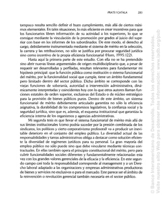 PRATS1 CÁTALA. 283
tampoco resulta sencillo definir el buen cumplimiento, más allá de ciertos míni-
mos elementales. En tales situaciones, lo más eficiente es crear incentivos para que
los funcionarios libren información de su actividad a los superiores, lo que se
consigue mediante la vinculación de la promoción por grados al juicio del supe-
rior con base en los informes de los subordinados. De este modo, el derecho al
cargo, debidamente instrumentado mediante el sistema de mérito en la selección,
la carrera y las retribuciones, no sólo se justifica por procurar seguridad jurídica
sino como incentivo de la propia eficiencia funcionarial (Horn, 1995:122).
Hasta aquí la primera parte de este estudio. Con ella no se ha pretendido
sino abrir nuevas líneas arguméntales de origen multidisciplinario que, a pesar de
requerir ser desarrolladas y perfiladas, resultan relevantes para fundamentar mi
hipótesis principal:que la función pública como institución o sistema funcionarial
del mérito, por la funcionalidad social que cumple, tiene un ámbito fundamental
pero limitado dentro del sector público. Dicho ámbito se corresponde con las
viejas funciones de soberanía, autoridad o intervención administrativa, diná-
micamente interpretadas y coincidentes hoy con lo que otros autores llaman fun-
ciones estatales de orden superior, exclusivas del Estado o de núcleo estratégico
para la provisión de bienes públicos puros. Dentro de este ámbito, un sistema
funcionarial de mérito debidamente articulado garantiza no sólo la eficiencia
asignativa, la durabilidad de los compromisos legislativos, la confianza social y la
seguridad jurídica, sino que es, además, el esquema institucional que garantiza la
eficiencia interna de los organismos y agencias administrativas.
Mi segunda tesis es que llevar el sistema funcionarial de mérito más allá de
sus límites institucionales (como podría suceder por la presión combinada de los
sindicatos, los políticos y cierto corporativismo profesoral) va a producir un inevi-
table deterioro en el conjunto del empleo público. La diversidad actual de las
responsabilidades y tareas administrativas obliga a destacar como solución eficien-
te la diversidad de regímenes jurídicos para su personal. La gran mayoría del
empleo público no sólo puede sino que debe vincularse mediante técnicas con-
tractuales. En ellas también opera el principio constitucional del mérito, pero para
cubrir funcionalidades sociales diferentes y fundamentalmente relacionadas esta
vez con los grandes valores gerenciales de la eficacia y la eficiencia. En este segun-
do campo casi toda la responsabilidad corresponde al management y a un Dere-
cho laboral adaptado a las organizacions y empresas administrativas productoras
de bienes y servicios no exclusivos o para el mercado. Este parece ser el ámbito de
la reinvención o revolución gerencial también necesaria en el sector público.
©BancoInteramericanodeDesarrollo.Todoslosderechosreservados.
VisitenuestrositioWebparaobtenermásinformación:www.iadb.org/pub
 
