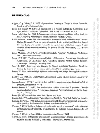 284 CAPITULO 9. FUNDAMENTOS DEL SISTEMA DE MÉRITO
REFERENCIAS
Argyris, C. y Schon, D.A. 1978. Organizational Learning: A Theory of Action Perspective.
Reading M.A: Addison-Wesley.
Baena del Alcázar, M. 1986. La organización y la función pública. En Comentariosa las
leyes políticas. Constitución Española de 1978. Tomo VIII. Madrid: Tecnos.
Baena del Alcázar, M. 1988. Reflexiones sobre la relación entre políticos y altos funciona-
rios. Gobierno y Administración en la Constitución. Madrid.: Civitas.
Banco Mundial. 1993a. The EastAsian Miracle. Economic Growth and Public Policy. Oxford:
Oxford University Press, en especial capítulo 4, An Institutional Basis for Shared
Growth. Existe una versión resumida en español con el título El milagro de Asia
Oriental. El crecimiento económico y las políticas oficiales. Washington, D.C.: Banco
Mundial.
Banco Mundial. 1993b. "Civil Service Reform in Latín America". World Bank, Washington
D.C. Documento de trabajo.
Barón, D.T. 1995. The Economics and Politics of Regulation: Perspectives, Agenda and
Approaches. En J.S. Banks y E.A. Hanushek, editores. Modern Political Economy.
Cambridge: Cambridge University Press.
Barro, R. 1995. Democracy and Growth. En Growth and Political Institutions. Barcelona:
Centre de Recerca en Economía Internacional, Universitat Pompeu Fabra.
Bennis, W. 1993.An InventedLife: Reflections onLeadership and Change. Reading MA: Addison-
Wesley.
Berkley, G.E. 1984. The Craft of PublicAdministration. Cuarta edición. Boston: University of
Massachusetts.
Borrajo Iniesta, I. 1993. El intento de huir del Derecho administrativo. Revista Española de
Derecho Administrativo. N° 78.
Bresser Pereira, L.C. 1996. "Da administrac.ao pública burocrática a gerencial". Trabajo
presentado al seminario A reforma do Estado na América Latina e no Caribe. Brasi-
lia, 16 y 17 mayo.
Burns, J.M. 1979. Leadership. New York: Harper and Row.
Caiden, G.E. 1991. Administrative Reform ComesofAge. Berlin-New York: Walter de Gruyter.
Cámara del Portillo. 1988. La función pública ante el TribunalConstitucional: una oportu-
nidad perdida. Revista Española de Derecho Administrativo. N° 57.
Cassese, S. 1993. II sifísma de la privatizzazione del pubblico impiego. Contribución pre-
sentada al encuentro sobre La privatizzazione del pubblico impiego. Ñapóles, 19-20
febrero.
Cassese, S. 1994. Las bases del Derechoadministrativo. Madrid: INAP.
Correa, E. 1996. "Integración, globalización y gobernabilidad". Trabajo presentado a la
reunión "Estado, mercado y democracia". BID-PNUD, Montevideo.
©BancoInteramericanodeDesarrollo.Todoslosderechosreservados.
VisitenuestrositioWebparaobtenermásinformación:www.iadb.org/pub
 