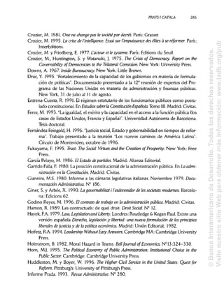 PRATS1 CÁTALA 285
Crozier, M. 1981. One ne change pas la soáétépar decret. París: Grasset
Crozier, M. 1995. La crise de l'intelligence. Essai sur l'impuissance des élites a se réformer. París:
InterEditions.
Crozier, M. y Friedberg, E. 1977 L'acteur et le systeme. París: Editions du Seuil.
Crozier, M., Huntington, S. y Watanuki, J. 1975. The Crisis of Democmcy. Report on the
Covernability of Democrades to the Trílateral Comission. New York: University Press.
Downs, A. 1967. Inside Bureaucracy. New York: Little Brown.
Dror, Y. 1995."Fortalecimiento de la capacidad de los gobiernos en materia de formula-
ción de políticas". Documentado presentado a la 12a
reunión de expertos delPro-
grama de las Naciones Unidas en materia de administración y finanzas públicas.
New York, 31 de julio al 11 de agosto.
Entrena Cuesta, R. 1991. El régimen estatutario de los funcionarios públicos como postu-
lado constitucional. En Estudios sobre la Constitución Española. Tomo III. Madrid: Civitas.
Ferez, M. 1993. "La igualdad, el mérito y la capacidad en el acceso a la función pública (los
casos de Estados Unidos, Francia y España)". Universidad Autónoma de Barcelona.
Tesis doctoral.
Fernández Feingold, H. 1996."Justicia social, Estado y gobernabilidad en tiempos de refor-
ma". Trabajo presentado a la reunión "Los nuevos caminos de América Latina".
Círculo de Montevideo, octubre de 1996.
Fukuyama, F. 1995. Trust: The Soáal Virtues and the Creation of Prosperity. New York: Free
Press.
García Pelayo, M. 1986.El Estado departidos. Madrid: Alianza Editorial.
Garrido Falla, F. 1980. La posición constitucional de la administración pública. En La admi-
nistración en la Constitución. Madrid: Civitas.
Giannini, M.S. 1980. Informe a las cámaras legislativasitalianas. Noviembre 1979. Docu-
mentación Administrativa. N° 186.
Giner, S. y Arbós, X. 1990.La governabilitat i l'esdevenidor de lessocietats modernes. Barcelo-
na: Edicions 62.
Godino Reyes, M. 1996. El contrato de trabajo en la administración pública. Madrid: Civitas.
Hamon, R. 1989.Les contractuels: de quel droit. Droit Social. N° 12.
Hayek, F.A. 1979. Law, Legislation and Liberty. Londres: Routledge & Kegan Paul. Existe una
versión española Derecho, legislación y libertad: una nueva formulación de los principios
liberales de justicia y de la política económica. Madrid: Unión Editorial; 1982.
Heifetz, R.A. 1994. Leadership WithoutEasy Answers. Cambridge MA: Cambridge University
Press.
Holmstrom, B. 1982,Moral Hazard in Teams. Bell Journal of Economics. N° 13:324-330.
Horn, M.J. 1995. The Political Economy of Public Administration: Institutional Choice in the
Public Sector. Cambridge: Cambridge University Press.
Huddleston, M. y Boyer, W. 1996. The Higher Civil Service in the United States: Quest for
Reform. Pittsburgh: University of Pittsburgh Press.
Informe Prada. 1993. Revue Administrative. N° 280.
©BancoInteramericanodeDesarrollo.Todoslosderechosreservados.
VisitenuestrositioWebparaobtenermásinformación:www.iadb.org/pu
 
