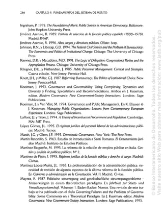 286 CAPITULO 9. FUNDAMENTOS DEL SISTEMA DE MÉRITO
Ingraham, P. 1995. The Foundation ofMerít: Public Service in AmericanDemocracy. Baltimore:
John Hopkins University Press.
Jiménez Asensio, R. 1989. Políticas de selección de la función pública española (1808-1978).
Madrid: INAP.
Jiménez Asensio, R. 1996. Altos cargos y directivos públicos. Oñate: Ivap.
Johnson, R.N.,y Libecap, G.D. 1994. The Federal Civil Service and the Problem ofBureaucracy:
The Economics and Politics of Institutional Change.Chicago: The University of Chicago
Press.
Kiewiet, D.R. y Mccubbins, M.D. 1991. The Logic ofDelegation: Congressional Parties and the
Appropiation Process. Chicago: University of Chicago Press.
Klingner, D.E., y Nalbandian, J. 1985. Public Personnel Management: Context and Strategies.
Cuarta edición. New Jersey: Prentice Hall.
Knott, J.H.,y Miller, G.J. 1987. Reforming Bureaucracy: The Politics of Institutional Choice. New
Jersey: Prentice-Hall.
Kooiman, J. 1993. Governance and Governability: Using Complexity, Dynamics and
Diversity y Finding, Speculations and Recommendations. Ambos en J. Kooiman,
editor. Modern Governance: New Government-Society Interactions. Londres: Sage
Publications.
Kooiman, J.y Van Vliet, M. 1994. Governance and Public Management. En K. Eliassen&
J. Kooiman. Managing Public Organizations: Lessons from Contemporary European
Experience. Londres: Sage Publications.
Laffont, J.J. y Tiróle, J. 1994. A Theory of Incentives in Procurement and Regulation. Cambridge,
MA: MIT Press.
López Gómez, J.L. 1995. El régimen jurídico del personal laboral de las administraciones públi-
cas. Madrid: Tecnos.
March, J.G.y Olsen, J.P. 1995. Democratic Governance. New York:-The Free Press.
Martín Retortillo, S. 1963. Estudio de introducción a Santi Romano. El Ordenamiento jurí-
dico. Madrid: Instituto de Estudios Políticos.
Martínez Bargueño, M. 1995. La reforma de la relación de empleo público en Italia. Ges-
tióny análisis de políticas públicas. N° 2.
Martínez de Pisón, I. 1995. Régimen jurídico de lafunción pública y derecho al cargo. Madrid:
Civitas.
Martínez López-Muñiz, J.L. 1988. La profesionalización de la administración pública: ne-
cesidad de revisión de algunos aspectos de la última reforma de la función pública.
En Gobierno y administración en la Constitución. Vol. II. Madrid:Civitas.
Mayntz, R. 1987. Politische steueregung und gesellschaftliche steueregungprobleme -
Anmerkungen zu einem theoretischen paradigma. En Jahrbuch zur Staats- und
Verwaltungswissenchaft. Volumen 1.Baden-Baden: Nomos. Una revisión de este tra-
bajo se ha publicado con el título Governing Failures and the Problem of Governa-
bility: Some Comments on a Theoretical Paradigm. En J. Kooiman, editor. Modern
Governance. New Government-Society Interactions. Londres: Sage Publications; 1993.
©BancoInteramericanodeDesarrollo.Todoslosderechosreservados.
VisitenuestrositioWebparaobtenermásinformación:www.iadb.org/pub
 