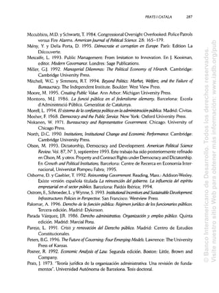 PRATSI CÁTALA 287
Mccubbins, M.D. y Schwartz, T. 1984. Congressional Oversight Overlooked: Pólice Patrols
versus Fire Alarms. American Journal ofPolitical Science. 28: 165-179.
Mény, Y. y Della Porta, D. 1995. Démocratie et corruption en Europe. París: Edition La
Découverte.
Metcalfe, L. 1993. Public Management: From Imitation to Innovation. En J. Kooiman,
editor. Modern Governance.Londres: Sage Publications.
Miller, G.J. 1992. Managerial Dilemmas: The Political Economy of Hirarch. Cambridge:
Cambridge University Press.
Mitchell, W.C. y Simmons, R.T. 1994. Beyond Politics: Market, Welfare, and the Failure of
Bureaucracy. The Independent Institute. Boulder: West View Press.
Moore, M. 1995. Creating Public Valué. Ann Arbor: Michigan University Press.
Montero, M.J. 1986. La fundó pública en el federalisme alemany. Barcelona: Escola
d'Administrado Pública. Generalitat de Catalunya.
Morell, L. 1994. El sistemade la confianza política en la administración pública. Madrid: Civitas.
Mosher, F. 1968. Democracy and the Public Service. New York: Oxford University Press.
Niskanen, W. 1971. Bureaucracy and Representative Government. Chicago: University of
Chicago Press.
North, D.C. 1990. Institutions, Institutional Change and EconomicPerformance. Cambridge:
Cambridge University Press.
Olson, M. 1993. Dictatorship, Democracy and Development. American Political Science
Revieiv. Vol. 87, N° 3, septiembre 1993. Este trabajo ha sido posteriormente refinado
en Olson, M.y otros. Property and Contract Rights under Democracy and Dictatorship.
En Growth and Political Institutions. Barcelona: Centre de Recerca en Economia Inter-
nacional, Universitat Pompeu Fabra; 1995.
Osborne, D. y Gaebler, T. 1992. ReinventingGovernment. Reading, Mass.: Addison-Wesley.
Existe versión española titulada La reinvenáón del gobierno. La influencia del espíritu
empresarial en el sector público. Barcelona: Paidós Ibérica; 1994.
Ostrom, E., Schroeder, L.y Wynne, S. 1993. Institutional Incentives and Sustainable Development.
Infrastructures Policies in Perspective. San Francisco: Westview Press.
Palomar, A. 1996. Derechode la fundón pública: Régimenjurídico de losfundonaríos públicos.
Tercera edición. Madrid: Dykinson.
Parada Vázquez, J.R. 1986. Derecho administrativo. Organizadón y empleo público. Quinta
edición. Madrid: Marcial Pons.
Parejo, L. 1991. Crisis y renovación del Derecho público. Madrid: Centro de Estudios
Constitucionales.
Peters, B.G. 1996. The Future ofGoverning: FourEmerging Models. Lawrence: The University
Press of Kansas.
Posner, R. 1992. Economic Analysis of Law. Segunda edición. Boston: Little, Brown and
Company.
Prats, J. 1973. "Teoría jurídica de la organización administrativa. Una revisión de funda-
mentos". Universidad Autónoma de Barcelona. Tesis doctoral.
©BancoInteramericanodeDesarrollo.Todoslosderechosreservados.
VisitenuestrositioWebparaobtenermásinformación:www.iadb.org/pub
 