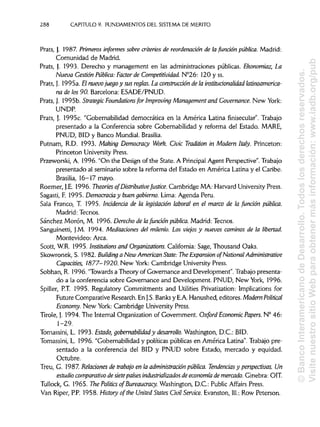 288 CAPITULO 9. FUNDAMENTOS DEL SISTEMA DE MÉRITO
Prats, J. 1987. Primeros informes sobre criterios de reordenaáón de la fundón pública. Madrid:
Comunidad de Madrid.
Prats, ). 1993. Derecho y management en las administraciones públicas. Ekonomiaz, La
Nueva Gestión Pública:Factor de Competitividad. N°26: 120 y ss.
Prats, J. 1995a. El nuevojuegoy sus reglas. La construcción de la instituáonalidad latinoamerica-
na de los90. Barcelona: ESADE/PNUD.
Prats, J. 1995b. Strategic Foundations for Improving Management and Governance. New York:
UNDP.
Prats, J. 1995c. "Gobernabilidad democrática en la América Latina finisecular". Trabajo
presentado a la Conferencia sobre Gobernabilidad y reforma del Estado. MARE,
PNUD, BID y Banco Mundial. Brasilia.
Putnam, R.D. 1993. Making Democracy Work. Civic Tradition in Modern Italy. Princeton:
Princeton UniversityPress.
Przeworski, A. 1996. "On the Design of the State. A Principal Agent Perspective". Trabajo
presentado al seminario sobre la reforma del Estado en América Latina y el Caribe.
Brasilia, 16-17 mayo.
Roemer, J.E. 1996. Theories of DistributiveJustice. Cambridge MA: Harvard UniversityPress.
Sagasti, F. 1995. Democracia y buengobierno. Lima: Agenda Perú.
Sala Franco, T. 1995. Incidencia de la legislación laboral en el marco de la función pública.
Madrid: Tecnos.
Sánchez Morón, M. 1996. Derecho de lafunción pública. Madrid: Tecnos.
Sanguinetti, J.M. 1994. Meditaciones del milenio. Los viejos y nuevos caminos de la libertad.
Montevideo: Arca.
Scott, W.R. 1995. Institutions and Organizations. California: Sage, Thousand Oaks.
Skowronek, S. 1982. Building a New AmericanState: The Expansión of National Administrative
Capaáties, 1877-1920. New York: Cambridge UniversityPress.
Sobhan, R. 1996. "Towards a Theory of Governance and Development". Trabajo presenta-
do a la conferencia sobre Governance and Development. PNUD, New York, 1996.
Spiller, P.T. 1995. Regulatory Commitments and Utilities Privatization: Implications for
Future Comparative Research.En J.S. Banks y E.A.Hanushed, editores. Modern Political
Economy. New York: Cambridge University Press.
Tiróle,}. 1994. The Internal Organizaron of Government. Oxford Economic Papers. N° 46:
1-29.
Tomassini, L. 1993. Estado, gobernabilidady desarrollo. Washington, D.C.: BID.
Tomassini, L. 1996. "Gobernabilidad y políticas públicas en América Latina".Trabajo pre-
sentado a la conferencia del BID y PNUD sobre Estado, mercado y equidad.
Octubre.
Treu, G. 1987.Relaciones de trabajo en la administración pública. Tendenciasy perspectivas. Un
estudio comparativo de sietepaíses industrializados de economía de mercado. Ginebra: OIT.
Tullock, G. 1965.The Politics of Bureaucracy. Washington, D.C.:Public Affairs Press.
Van Riper, P.P.1958.History ofthe United States Civil Service. Evanston, 111.: Row Peterson.
©BancoInteramericanodeDesarrollo.Todoslosderechosreservados.
VisitenuestrositioWebparaobtenermásinformación:www.iadb.org/pub
 
