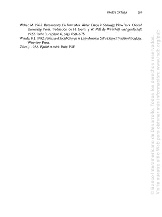 PRATSI CÁTALA 289
Weber, M. 1962. Bureaucracy. En From Max Weber: Essays in Soáology, New York: Oxford
University Press. Traducción de H. Gerth y W. Mili de Wirtschaft una gesellschaft.
1922. Parte 3, capítulo 6, págs. 650-678.
Wiarda, H.J. 1992. Politics and Soáal Change in Latín America. StillaDistinctTradition?Boulder:
Westview Press.
Ziller, J. 1988. Égalité et mérit. París: PUF.
©BancoInteramericanodeDesarrollo.Todoslosderechosreservados.
VisitenuestrositioWebparaobtenermásinformación:www.iadb.org/pub
 