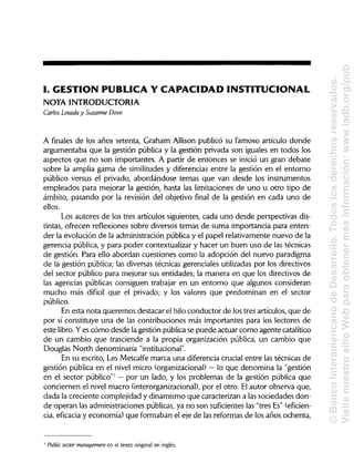 I. GESTIÓN PUBLICA Y CAPACIDAD INSTITUCIONAL
NOTA INTRODUCTORIA
Carlos Losada y Suzanne Dove
A finales de los años setenta, Graham Allison publicó su famoso artículo donde
argumentaba que la gestión pública y la gestión privada son iguales en todos los
aspectos que no son importantes. A partir de entonces se inició un gran debate
sobre la amplia gama de similitudesy diferencias entre la gestión en el entorno
público versus el privado, abordándose temas que van desde los instrumentos
empleados para mejorar la gestión, hasta las limitaciones de uno u otro tipo de
ámbito, pasando por la revisión del objetivo final de la gestión en cada uno de
ellos.
Los autores de los tres artículos siguientes, cada uno desde perspectivas dis-
tintas, ofrecen reflexiones sobre diversos temas de suma importancia para enten-
der la evolución de la administración pública y el papel relativamente nuevo de la
gerencia pública, y para poder contextualizar y hacer un buen uso de las técnicas
de gestión. Para ello abordan cuestiones como la adopción del nuevo paradigma
de la gestión pública; las diversas técnicas gerenciales utilizadaspor los directivos
del sector público para mejorar sus entidades; la manera en que los directivos de
las agencias públicas consiguen trabajar en un entorno que algunos consideran
mucho más difícil que el privado; y los valores que predominan en el sector
público.
En esta nota queremos destacar el hilo conductor de los tres artículos, que de
por sí constituye una de las contribuciones más importantes para los lectores de
este libro.Yes cómo desde la gestión pública se puede actuar como agente catalítico
de un cambio que trasciende a la propia organización pública, un cambio que
Douglas North denominaría"institucional".
En su escrito, Les Metcalfe marca una diferencia crucial entre las técnicas de
gestión pública en el nivel micro (organizacional)—lo que denomina la "gestión
en el sector público"1
—por un lado, y los problemas de la gestión pública que
conciernen el nivel macro (interorganizacional), por el otro. Elautor observa que,
dada la creciente complejidad y dinamismo que caracterizan a las sociedades don-
de operan las administraciones públicas,ya no son suficienteslas "tres Es" (eficien-
cia, eficacia y economía) que formaban el eje de las reformas de los años ochenta,
Public sector management en el texto original en inglés.
1
©BancoInteramericanodeDesarrollo.Todoslosderechosreservados.
VisitenuestrositioWebparaobtenermásinformación:www.iadb.org/pub
 