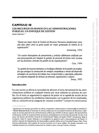 CAPITULO 10
LOS RECURSOS HUMANOS EN LAS ADMINISTRACIONES
PUBLICAS: UN ENFOQUE DE GESTIÓN
Xavier Sistemas12
"Quizá sea mejor mirar la Gestión de Recursos Humanos simplemente como
una idea sobre cómo la gente puede ser mejor gestionada en interés de la
organización".
Armstrong, 1994
"Un cuerpo heterogéneo de pensamiento y práctica débilmente unificado por
una preocupación por integrar la gestión de personal de forma más cercana
con lasfundones centrales de gestión de las organizaciones".
Goss, 1994
"La gestión de recursos humanos es elenfoque distintivo de lagestión de emplea-
dos que persigue la consecución de ventajas competitivas a través deldesarrollo
estratégico de una fuerza de trabajo muy comprometida y capacitada, utilizando
un conjunto integrado de técnicas de personal, organización y cultura".
Storey, 1995
Introducción
En este escrito se afirma la necesidad de afrontar el tema del personalde las admi-
nistraciones públicas en cualquier intento por sacar adelante un proceso de cam-
bio. En el texto se argumenta la urgencia de poner en la agenda de acción de los
organismos públicos los problemas relacionados con la gestión de los empleados,
esto es, colocarlos en la categoría de "asuntos a resolver" y actuar en consecuencia.
1
Agradeceré a los lectores que envíen sus críticas, comentarios y observaciones a <xsisternas@mx2.redestb.es>.
2
Xavier Sistemas Suris es licenciado en ciencias políticas por la Universidad Autónoma de Barcelona y diplo-
mado en función gerencial en las administraciones públicas por ESADE.Es técnico superior del Ayuntamiento
de Barcelona, donde ha ocupado diversas posiciones, principalmente en la dirección de personal. Ha sido vocal
asesor del director del Instituto Nacional de Administración Pública de España (INAP). Actualmente dirige la
Fundación Caries Pi i Sunyer, dedicada a la investigación en gobierno local y descentralización del Estado. Es
profesor asociado del departamento de ciencia política y gestión pública de la Universidad Pompeu Fabra.Posee
diversas publicaciones sobre gestión de recursos humanos en el sector público. Ha dictado seminarios y ha
realizado misiones de consultoría institucional en América Latina y Europa Central y Oriental.
©BancoInteramericanodeDesarrollo.Todoslosderechosreservados.
VisitenuestrositioWebparaobtenermásinformación:www.iadb.org/pub
 