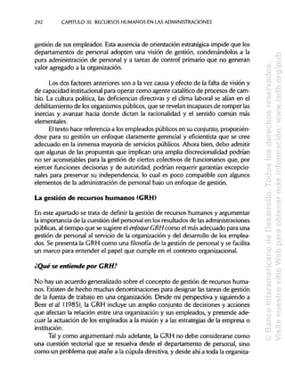 292 CAPITULO 10. RECURSOS HUMANOS EN LAS ADMINISTRACIONES
gestión de sus empleados. Esta ausencia de orientación estratégica impide que los
departamentos de personal adopten una visión de gestión, condenándolos a la
pura administración de personal y a tareas de control primario que no generan
valor agregado a la organización.
Los dos factores anteriores son a la vez causa y efecto de la falta de visión y
de capacidad institucionalpara operar como agente catalítico de procesos de cam-
bio. La cultura política, las deficiencias directivas y el clima laboral se alian en el
debilitamiento de los organismos públicos,que se revelan incapaces de romper las
inercias y avanzar hada donde dictan la racionalidad y el sentido común más
elementales.
El texto hace referencia a los empleados públicos en su conjunto, proponién-
dose para su gestión un enfoque claramente gerencial y eficientista que se cree
adecuado en la inmensa mayoría de servicios públicos. Ahora bien, debo admitir
que algunas de las propuestas que implicanuna amplia discrecionalidad podrían
no ser aconsejables para la gestión de ciertos colectivos de funcionarios que, por
ejercer funciones decisorias y de autoridad, podrían requerir garantías excepcio-
nales para preservar su independencia, lo cual es poco compatible con algunos
elementos de la administración de personal bajo un enfoque de gestión.
La gestión de recursos humanos(GRH)
En este apartado se trata de definir la gestión de recursos humanos y argumentar
la importancia de la cuestión del personal en los resultados de las administraciones
públicas, al tiempo que se sugiere el enfoque GRH como el más adecuado para una
gestión de personal al servicio de la organización y del desarrollo de los emplea-
dos. Se presenta la GRH como una filosofía de la gestión de personal y se facilita
un marco para entender el papel que cumple en el contexto organizacional.
¿Qué se entiende por CRH?
No hay un acuerdo generalizado sobre el concepto de gestión de recursos huma-
nos. Existen de hecho muchas denominaciones para designar lastareas de gestión
de la fuerza de trabajo en una organización. Desde mi perspectiva y siguiendo a
Beer et al. (1985), la GRH incluye un amplio conjunto de decisiones y acciones
que afectan la relación entre una organización y sus empleados, y pretende ade-
cuar la actuación de los empleados a la misión y a las estrategias de la empresa o
institución.
Tal y como argumentaré más adelante, la GRH no debe considerarse como
una cuestión sectorial que se resuelva desde el departamento de personal, sino
como un problema que atañe a la cúpula directiva, y desde ahí a toda laorganiza-
©BancoInteramericanodeDesarrollo.Todoslosderechosreservados.
VisitenuestrositioWebparaobtenermásinformación:www.iadb.org/pub
 