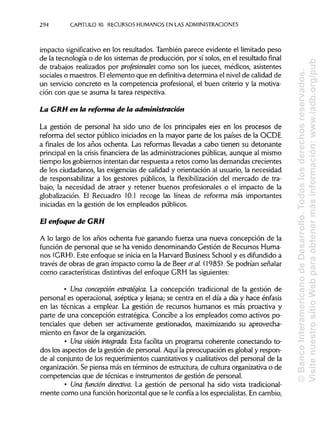 294 CAPITULO 10. RECURSOSHUMANOS EN LAS ADMINISTRACIONES
impacto significativoen los resultados. También parece evidente el limitado peso
de la tecnología o de los sistemas de producción, por sí solos, en el resultado final
de trabajos realizados por profesionales como son los jueces, médicos, asistentes
sociales o maestros. Elelemento que en definitiva determina el nivel de calidad de
un servicio concreto es la competencia profesional, el buen criterio y la motiva-
ción con que se asuma la tarea respectiva.
La CRH en la reforma de la administración
La gestión de personal ha sido uno de los principales ejes en los procesos de
reforma del sector público iniciados en la mayor parte de los países de la OCDE
a finales de los años ochenta. Las reformas llevadas a cabo tienen su detonante
principal en la crisis financiera de las administraciones públicas, aunque al mismo
tiempo los gobiernos intentan dar respuesta a retos como lasdemandas crecientes
de los ciudadanos, las exigencias de calidad y orientación al usuario, la necesidad
de responsabilizar a los gestores públicos, la flexibilización del mercado de tra-
bajo, la necesidad de atraer y retener buenos profesionales o el impacto de la
globalización. El Recuadro 10.1 recoge las líneas de reforma más importantes
iniciadas en la gestión de los empleados públicos.
El enfoque de GRH
A lo largo de los años ochenta fue ganando fuerza una nueva concepción de la
función de personal que se ha venido denominando Gestión de Recursos Huma-
nos (GRH).Este enfoque se inicia en la Harvard Business School y es difundido a
través de obras de gran impacto como la de Beer el al. (1985). Se podrían señalar
como características distintivasdel enfoque GRH las siguientes:
• Una concepción estratégica. La concepción tradicional de la gestión de
personal es operacional, aséptica y lejana; se centra en el día a día y hace énfasis
en las técnicas a emplear. La gestión de recursos humanos es más proactiva y
parte de una concepción estratégica. Concibe a los empleados como activos po-
tenciales que deben ser activamente gestionados, maximizando su aprovecha-
miento en favor de laorganización.
• Una visión integrada. Esta facilita un programa coherente conectando to-
dos los aspectos de la gestión de personal. Aquí la preocupación es global y respon-
de al conjunto de los requerimientos cuantitativos y cualitativosdel personal de la
organización. Se piensa más en términos de estructura, de cultura organizativa o de
competencias que de técnicas e instrumentos de gestión de personal.
• Una fundón directiva. La gestión de personal ha sido vista tradicional-
mente como una función horizontal que se le confía a los especialistas.En cambio,
©BancoInteramericanodeDesarrollo.Todoslosderechosreservados.
VisitenuestrositioWebparaobtenermásinformación:www.iadb.org/pub
 