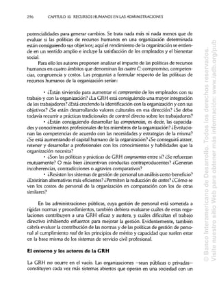 296 CAPITULO 10. RECURSOS HUMANOS EN LAS ADMINISTRACIONES
potencialidades para generar cambios. Se trata nada más ni nada menos que de
evaluar si las políticas de recursos humanos en una organización determinada
están consiguiendo sus objetivos; aquí el rendimiento de la organización se entien-
de en un sentido amplio e incluye la satisfacción de los empleados y el bienestar
social.
Para ello los autores proponen analizar el impacto de las políticas de recursos
humanos en cuatro ámbitos que denominan lascuatro O.compromiso, competen-
cias, congruencia y costos. Las preguntas a formular respecto de las políticas de
recursos humanos de la organizaciónserían:
• ¿Están sirviendo para aumentar el compromiso de los empleados con su
trabajo y con la organización? ¿La GRH está consiguiendo una mayor integración
de los trabajadores? ¿Está creciendo la identificación con la organización y con sus
objetivos? ¿Se están desarrollando valores culturales en esa dirección? ¿Se debe
todavía recurrir a prácticas tradicionalesde control directo sobre los trabajadores?
• ¿Están consiguiendo desarrollar las competencias, es decir, las capacida-
des y conocimientos profesionalesde los miembros de la organización? ¿Evolucio-
nan las competencias de acuerdo con las necesidades y estrategias de la misma?
¿Se está aumentando el capital humano de la organización?¿Se conseguirá atraer,
retener y desarrollar a profesionales con los conocimientos y habilidades que la
organización necesita?
• ¿Son las políticasy prácticasde GRH congruentes entre sí?¿Serefuerzan
mutuamente? O más bien ¿incentivan conductas contraproducentes? ¿Generan
incoherencias, contradicciones o agravios comparativos?
• ¿Resisten los sistemas de gestión de personal un análisis costo-benefício?
¿Existirían alternativasmás eficientes?¿Permiten la reducción de costos? ¿Cómo se
ven los costos de personal de la organización en comparación con los de otras
similares?
En las administraciones públicas, cuya gestión de personal está sometida a
rígidas normas y procedimientos, también debiera evaluarse cuáles de estas regu-
laciones contribuyen a una GRH eficaz y austera, y cuáles dificultan el trabajo
directivo inhibiendo esfuerzos para mejorar la gestión. Evidentemente, también
cabría evaluar la contribución de las normas y de las políticas de gestión de perso-
nal al cumplimiento real de los principiosde mérito y capacidad que suelen estar
en la base misma de los sistemas de servicio civilprofesional.
El entorno y los actores de laGRH
La GRH no ocurre en el vacío. Las organizaciones —sean públicas o privadas—
constituyen cada vez más sistemas abiertos que operan en una sociedad con un
©BancoInteramericanodeDesarrollo.Todoslosderechosreservados.
VisitenuestrositioWebparaobtenermásinformación:www.iadb.org/pub
 