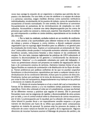 SISTERNAS
veces trae consigo la creación de un organismo o empresa que permita dar res-
puesta a las demandas. Por otro lado, en aras de satisfacer a su equipo de trabajo
o a personas concretas, exigen medidas diversas como aumentos retributivos
individualizados, revalorizaciónde los puestos de trabajo, cursos de capacitación o
excepciones al horario normalizado. En este sentido, los directivos se convierten
frecuentemente en portadores de las reivindicaciones de empleados no sindi-
calizados. Acostumbran a mostrar una cierta despreocupación por los costos de
personal, que suelen no conocer y, menos aún, soportar. Esta situación, sin embar-
go, está empezando a cambiar en ciertos ámbitos, especialmente en los niveles de
alta dirección.
• Por su lado los sindicatos, anclados todavía en un modelo de confronta-
ción, están atentos a las oportunidades para obtener mejoras en las condiciones
de trabajo y prestos a bloquear o, como mínimo, a discutir cualquier proceso
organizativo que no suponga algún beneficio para sus afiliados y en general para
los empleados de nivelesbajos. Aspiran a irconstruyendo un entramado de "dere-
chos" indiscutiblesdonde puedan ir incluyendo aumentos salariales consolidados,
beneficios sociales, reducciones horarias y otras mejoras en las condiciones de
empleo. Por otro lado, intentan reglamentar las prácticas de GRH reduciendo al
máximo la discrecionalidad de los gestores y condicionando las decisiones a
parámetros "objetivos" o a la aceptación voluntaria por parte del trabajador. A
veces sus pretensiones chocan con proyectos en materia de organización del tra-
bajo o de contratación externa de servicios. Asimismo intentan limitar el uso de
figuras flexibles en materia de contratación o de distribuciónde losflujosde traba-
jo. Tienen preferencia por políticas uniformes de las que no puedan sospechar
favoritismos ni discriminaciones, oponiéndose por tanto a cualquier intento de in-
dividualización de las condiciones laborales, inclusopara los puestos de dirección.
Finalmente, luchan por participaren la toma de decisiones en materia de GRH y
por evitar la falta de transparencia,desgraciadamente muy habitual en laspolíticas
y decisiones en materia de personal.
• El director de recursos humanoses el eje a través del cual se transmiten las
fuerzas de los distintos actores y a la vez mantiene ciertas posiciones e intereses
específicos. Entre ellos sobresale el velar por el cumplimiento, aunque sea formal,
de las diferentes normas y prácticas que regulan el sistema. Ello le provocará
frecuentes roces con las exigencias de rapidez y discrecionalidad de otros actores
por un lado, y con el control sindical sobre la observancia de ciertos mecanismos,
por el otro. La preocupación por la equidad, por la cohesión del sistema y por el
clima laboral le pueden llevar a ser especialmente sensible respecto a un gran
número de decisiones por fuera de su órbita que puedan tener consecuencias
negativas en materia de personal. Su postura ante los procesos de mejora y de
reducción de costos variará en función de su perfil y de la organización.Algunos
directores de recursos humanos asumen el liderazgo de procesos de cambio y de
299
©BancoInteramericanodeDesarrollo.Todoslosderechosreservados.
VisitenuestrositioWebparaobtenermásinformación:www.iadb.org/pub
 