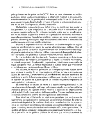 12 I. GESTIÓN PUBLICA Y CAPACIDAD INSTITUCIONAL
principalmente en los países de la OCDE. Ante los retos inherentes a cambios
profundos como son la democratización, la integración regional, la globalización,
o la descentralización, la gestión pública tiene que ir más allá de las técnicas de
gerencia empresarial. Para Metcalfe, el nuevo énfasis de la gestión pública se resu-
me en las "tres D": diagnóstico, diseño y desarrollo.
El diagnóstico es importante para definir mejor los problemas que afectan a
los gobiernos. Un buen diagnóstico de la situación actual es un requisito para
empezar cualquier reforma. Sin embargo, Metcalfe señala que los grandes desa-
fíos no se pueden diagnosticar a través de la perspectiva de un solo individuo o
una sola organización. Cuando hay múltiples intereses en juego, se requiere un
proceso colectivo y político para llegar a un consenso tanto sobre la naturaleza del
problema como sobre sus posibles soluciones.
El diseño es importante a la hora de reformar un sistema complejo de organi-
zaciones interdependientes como lo son las administraciones públicas. Pero el
diseño que aportan lastécnicas de gestión empresarial tiene una utilidad restringi-
da para la modernización del sector público pues carece de la capacidad de abor-
dar soluciones a los problemas públicos con la profundidad necesaria.
En cuanto al desarrollo, la reforma del Estado no es estática y por lo tanto no
implica cambiar del modelo A al modelo B de la noche a la mañana. Al contrario,
se trata de un proceso de adaptación y aprendizaje colectivo que nunca debería
llegar a un punto final. Lasformas de gestionar lo público tienen que evolucionar
a medida que van cambiando los problemas públicos.
No obstante, las técnicas gerenciales de la empresa privada pueden servir
para mejorar la acción de las organizaciones públicas, aunque a menudo con
ajustes. En su trabajo, XavierMendoza y Koldo Echebarría destacan tres niveles de
análisis de la acción de las administracionespúblicaspara estudiar ordenadamente
la cuestión de cuándo se pueden aplicar las técnicas de gestión empresarial al
sector público y cuándo no.
El primer nivel de análisis se refiere a la acción interorganizacional y a la
transformación de las reglas del juego del entorno donde operan las entidades
públicas y privadas. El segundo nivel se refiere a la acción de las organizaciones
públicas individuales dentro de su ámbito específico. Eltercer nivel tiene que ver
con el funcionamiento interno de una organización determinada.
Para Mendoza y Echebarría, las técnicas empresariales que se ajustan más
fácilmente a las organizaciones públicasson las que menos dependen del entorno
particular de lo público. Tal es el caso de técnicas como la dirección de operacio-
nes o los sistemas de información, los cuales se aplican más aisladamente en cual-
quier contexto y no requieren de excesiva cooperación interorganizacional.En
cambio, allídonde se requiere cooperación interorganizacional como lo es el dise-
ño y aplicación de las políticas públicas, las técnicas que se importan desde lo
©BancoInteramericanodeDesarrollo.Todoslosderechosreservados.
VisitenuestrositioWebparaobtenermásinformación:www.iadb.org/pub
 