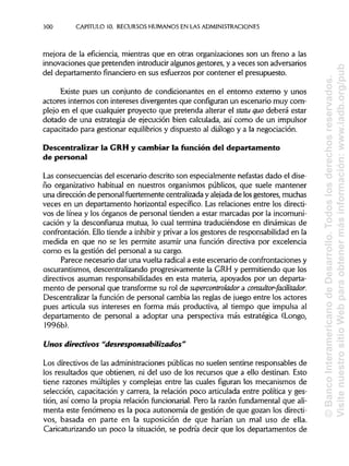300 CAPITULO 10. RECURSOS HUMANOS EN LASADMINISTRACIONES
mejora de la eficiencia, mientras que en otras organizaciones son un freno a las
innovaciones que pretenden introducir algunos gestores, y a veces son adversarios
del departamento financiero en sus esfuerzos por contener el presupuesto.
Existe pues un conjunto de condicionantes en el entorno externo y unos
actores internos con intereses divergentes que configuranun escenario muy com-
plejo en el que cualquier proyecto que pretenda alterar el statu quo deberá estar
dotado de una estrategia de ejecución bien calculada, así como de un impulsor
capacitado para gestionar equilibriosy dispuesto al diálogo y a la negociación.
Descentralizar la GRHy cambiar la función del departamento
de personal
Las consecuencias del escenario descrito son especialmente nefastas dado el dise-
ño organizativo habitual en nuestros organismos públicos, que suele mantener
una dirección de personal fuertemente centralizada y alejada de losgestores, muchas
veces en un departamento horizontal específico. Las relaciones entre los directi-
vos de línea y los órganos de personal tienden a estar marcadas por la incomuni-
cación y la desconfianza mutua, lo cual termina traduciéndose en dinámicas de
confrontación. Ello tiende a inhibir y privar a los gestores de responsabilidad en la
medida en que no se les permite asumir una función directiva por excelencia
como es la gestión del personal a su cargo.
Parece necesario dar una vuelta radicala este escenario de confrontaciones y
oscurantismos, descentralizando progresivamente la GRH y permitiendo que los
directivos asuman responsabilidades en esta materia, apoyados por un departa-
mento de personal que transforme su rol de supercontrolador a consultor-facilitador.
Descentralizar la función de personal cambia las reglas de juego entre los actores
pues articula sus intereses en forma más productiva, al tiempo que impulsa al
departamento de personal a adoptar una perspectiva más estratégica (Longo,
1996b).
Unos directivos "desresponsabilizados"
Los directivos de las administraciones públicas no suelen sentirse responsables de
los resultados que obtienen, ni del uso de los recursos que a ello destinan. Esto
tiene razones múltiples y complejas entre las cuales figuran los mecanismos de
selección, capacitación y carrera, la relación poco articulada entre política y ges-
tión, así como la propia relación funcionarial. Pero la razón fundamental que ali-
menta este fenómeno es la poca autonomía de gestión de que gozan los directi-
vos, basada en parte en la suposición de que harían un mal uso de ella.
Caricaturizando un poco la situación, se podría decir que los departamentos de
©BancoInteramericanodeDesarrollo.Todoslosderechosreservados.
VisitenuestrositioWebparaobtenermásinformación:www.iadb.org/pub
 