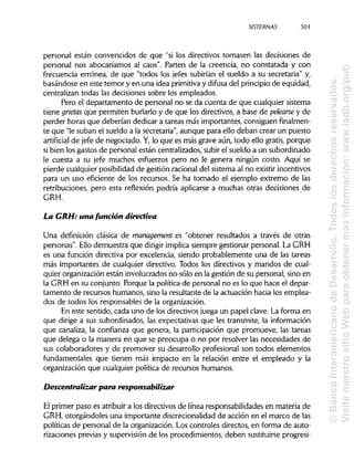 SISTERNAS 301
personal están convencidos de que "si los directivos tomasen las decisiones de
personal nos abocaríamos al caos". Parten de la creencia, no constatada y con
frecuencia errónea, de que "todos los jefes subirían el sueldo a su secretaria" y,
basándose en este temor y en una idea primitivay difusa del principiode equidad,
centralizan todas las decisiones sobre los empleados.
Pero el departamento de personal no se da cuenta de que cualquier sistema
tiene grietas que permiten burlarlo y de que los directivos, a base de pelearse y de
perder horas que deberían dedicar a tareas más importantes, consiguen finalmen-
te que "le suban el sueldo a la secretaria", aunque para ello deban crear un puesto
artificial de jefe de negociado. Y,lo que es más grave aún, todo ello gratis, porque
si bien los gastos de personal están centralizados, subir el sueldo a un subordinado
le cuesta a su jefe muchos esfuerzos pero no le genera ningún costo. Aquí se
pierde cualquier posibilidadde gestión racionaldel sistema al no existir incentivos
para un uso eficiente de los recursos. Se ha tomado el ejemplo extremo de las
retribuciones, pero esta reflexión podría aplicarse a muchas otras decisiones de
GRH.
La GRH: una función directiva
Una definición clásica de management es "obtener resultados a través de otras
personas". Ello demuestra que dirigir implica siempre gestionar personal. La GRH
es una función directiva por excelencia, siendo probablemente una de las tareas
más importantes de cualquier directivo. Todos los directivos y mandos de cual-
quier organización están involucradosno sólo en la gestión de su personal, sino en
la GRH en su conjunto. Porque la política de personal no es lo que hace el depar-
tamento de recursos humanos, sino la resultante de la actuación hacia los emplea-
dos de todos los responsables de laorganización.
En este sentido, cada uno de los directivos juega un papel clave. La forma en
que dirige a sus subordinados, las expectativas que les transmite, la información
que canaliza, la confianza que genera, la participación que promueve, las tareas
que delega o la manera en que se preocupa o no por resolver las necesidades de
sus colaboradores y de promover su desarrollo profesional son todos elementos
fundamentales que tienen más impacto en la relación entre el empleado y la
organización que cualquier política de recursos humanos.
Descentralizar para responsabilizar
El primer paso es atribuir a los directivos de línea responsabilidades en materia de
GRH, otorgándoles una importante discrecionalidad de acción en el marco de las
políticas de personal de la organización. Los controles directos, en forma de auto-
rizaciones previas y supervisión de los procedimientos, deben sustituirseprogresi-
©BancoInteramericanodeDesarrollo.Todoslosderechosreservados.
VisitenuestrositioWebparaobtenermásinformación:www.iadb.org/pub
 