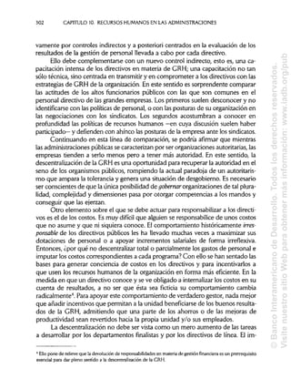 302 CAPITULO 10. RECURSOS HUMANOS EN LASADMINISTRACIONES
vamente por controles indirectos y a posteriori centrados en la evaluación de los
resultados de la gestión de personal llevada a cabo por cada directivo.
Ello debe complementarse con un nuevo control indirecto, esto es, una ca-
pacitación intensa de los directivos en materia de GRH; una capacitación no tan
sólo técnica, sino centrada en transmitiry en comprometer a los directivos con las
estrategias de GRH de la organización. En este sentido es sorprendente comparar
las actitudes de los altos funcionarios públicos con las que son comunes en el
personal directivo de las grandes empresas. Los primeros suelen desconocer y no
identificarse con las políticas de personal, o con las posturas de su organización en
las negociaciones con los sindicatos. Los segundos acostumbran a conocer en
profundidad las políticas de recursos humanos —en cuya discusión suelen haber
participado— y defienden con ahínco las posturas de la empresa ante lossindicatos.
Continuando en esta línea de comparación, se podría afirmar que mientras
las administracionespúblicas se caracterizan por ser organizacionesautoritarias, las
empresas tienden a serlo menos pero a tener más autoridad. En este sentido, la
descentralización de la GRH es una oportunidad para recuperar la autoridad en el
seno de los organismos públicos, rompiendo la actual paradoja de un autoritaris-
mo que ampara la tolerancia y genera una situación de desgobierno. Esnecesario
ser conscientes de que la única posibilidad de gobernar organizacionesde talplura-
lidad, complejidad y dimensiones pasa por otorgar competencias a los mandos y
conseguir que lasejerzan.
Otro elemento sobre el que se debe actuar para responsabilizar a losdirecti-
vos es el de los costos. Esmuy difícil que alguien se responsabilicede unos costos
que no asume y que ni siquiera conoce. El comportamiento históricamente irres-
ponsable de los directivos públicos les ha llevado muchas veces a maximizar sus
dotaciones de personal o a apoyar incrementos salariales de forma irreflexiva.
Entonces, ¿por qué no descentralizar total o parcialmente losgastos de personal e
imputar los costos correspondientes a cada programa? Con ello se han sentado las
bases para generar conciencia de costos en los directivos y para incentivarlos a
que usen los recursos humanos de la organización en forma más eficiente. En la
medida en que un directivo conoce y se ve obligado a internalizar los costos en su
cuenta de resultados, a no ser que ésta sea ficticia su comportamiento cambia
radicalmente4
. Para apoyar este comportamiento de verdadero gestor, nada mejor
que añadir incentivos que permitan a la unidad beneficiarse de los buenos resulta-
dos de la GRH, admitiendo que una parte de los ahorros o de las mejoras de
productividad sean revertidos hacia la propia unidad y/o sus empleados.
La descentralización no debe ser vista como un mero aumento de las tareas
a desarrollar por los departamentos finalistas y por los directivos de línea. El im-
4
Ello pone de relieve que la devolución de responsabilidades en materia de gestión financiera es un prerrequisito
esencial para dar pleno sentido a la descentralización de la GRH.
©BancoInteramericanodeDesarrollo.Todoslosderechosreservados.
VisitenuestrositioWebparaobtenermásinformación:www.iadb.org/pub
 