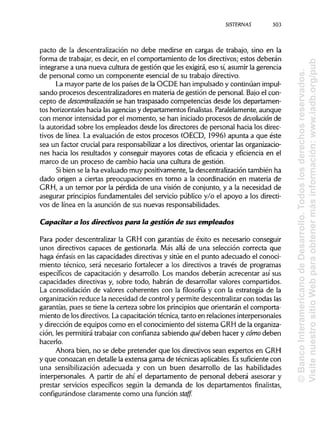 SISTERNAS
pacto de la descentralización no debe medirse en cargas de trabajo, sino en la
forma de trabajar, es decir, en el comportamiento de los directivos; estos deberán
integrarse a una nueva cultura de gestión que les exigirá, eso sí,asumir la gerencia
de personal como un componente esencial de su trabajo directivo.
La mayor parte de los países de la OCDE han impulsado y continúan impul-
sando procesos descentralizadores en materia de gestión de personal. Bajo el con-
cepto de descentralización se han traspasado competencias desde los departamen-
tos horizontales hacia lasagenciasy departamentos finalistas. Paralelamente, aunque
con menor intensidad por el momento, se han iniciadoprocesos de devolución de
la autoridad sobre los empleados desde los directores de personal hacia los direc-
tivos de línea. La evaluación de estos procesos (OECD, 1996) apunta a que éste
sea un factor crucial para responsabilizara los directivos, orientar las organizacio-
nes hacia los resultados y conseguir mayores cotas de eficacia y eficiencia en el
marco de un proceso de cambio hacia una cultura de gestión.
Si bien se la ha evaluado muy positivamente, la descentralización también ha
dado origen a ciertas preocupaciones en torno a la coordinación en materia de
GRH, a un temor por la pérdida de una visión de conjunto, y a la necesidad de
asegurar principios fundamentales del servicio público y/o el apoyo a los directi-
vos de línea en la asunción de sus nuevasresponsabilidades.
Capacitar a íos directivos para la gestión de sus empleados
Para poder descentralizar la GRH con garantías de éxito es necesario conseguir
unos directivos capaces de gestionarla. Más allá de una selección correcta que
haga énfasis en las capacidades directivas y sitúe en el punto adecuado el conoci-
miento técnico, será necesario fortalecer a los directivos a través de programas
específicos de capacitación y desarrollo. Los mandos deberán acrecentar así sus
capacidades directivas y, sobre todo, habrán de desarrollar valores compartidos.
La consolidación de valores coherentes con la filosofía y con la estrategia de la
organización reduce la necesidad de control y permite descentralizarcon todas las
garantías, pues se tiene la certeza sobre los principiosque orientarán el comporta-
miento de los directivos.Lacapacitación técnica, tanto en relaciones interpersonales
y dirección de equipos como en el conocimiento del sistema GRH de laorganiza-
ción, les permitirá trabajar con confianza sabiendo quédeben hacer y cómo deben
hacerlo.
Ahora bien, no se debe pretender que los directivos sean expertos en GRH
y que conozcan en detalle la extensa gama de técnicas aplicables.Essuficiente con
una sensibilización adecuada y con un buen desarrollo de las habilidades
interpersonales. A partir de ahí el departamento de personal deberá asesorar y
prestar servicios específicos según la demanda de los departamentos finalistas,
configurándose claramente como una función staff.
303
©BancoInteramericanodeDesarrollo.Todoslosderechosreservados.
VisitenuestrositioWebparaobtenermásinformación:www.iadb.org/pub
 