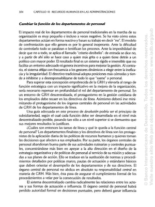 304 CAPITULO 10. RECURSOS HUMANOS EN LAS ADMINISTRACIONES
Cambiar la fundón de ios departamentos de personal
El impacto real de los departamentos de personal tradicionales en la marcha de su
organización es muy pequeño e incluso a veces negativo. Se ha visto cómo estos
departamentos actúan en forma reactiva y basan su trabajo en decir "no". El modelo
de confrontación que ello genera es por lo general inoperante. Ante la dificultad
de controlarlo todo se paralizan o lentifican los procesos. Ante la imposibilidadde
decir que no a todo, se aplica el llamado "criterio decibelio": de entrada se dice no,
y a partir de ahí sólo se hace caso a quien más grita o a quien tiene detrás a un
político con mayor poder. Elresultado final es un sistema rígido e insensibleque no
facilita un entorno adecuado ni genera incentivos para mejorarla gestión. Al contra-
rio, el sistema obliga con frecuencia a los gestores dinámicos a elegir entre la inefica-
cia y la irregularidad.Eldirectivo tradicionaladopta posiciones más cómodas y tien-
de a inhibirsey a desresponsabilizarse de todo lo que "suene" a personal.
Para superar esta concepción empobrecida de la GRH y elevarla al rango de
función estratégica con un impacto significativo en la mejora de la organización,
sería necesario repensar en profundidad el rol del departamento de personal. En
un entorno de GRH descentralizada, el protagonismo en la gestión cotidiana de
los empleados debe recaer en los directivos de línea. Asimismodeberá irse mini-
mizando el protagonismo de los órganos centrales de personal en lasactividades
de GRH de los departamentos de línea.
Una guía adecuada en este proceso de devolución podría ser el principio de
subsidiariedad, según el cual cada función debe ser desarrollada en el nivel más
descentralizado posible, pasando tan sólo a un nivel superior si se demuestra que
sus mejores resultados lo justifican.
¿Cuáles son entonces las tareas de línea y qué le queda a la función central
de personal? Los departamentos finalistas y los directivos de línea son los protago-
nistas de la aplicacióndiaria de las políticasde recursos humanos y quienes toman
las decisiones que afecten a sus empleados. Por su parte, los órganos centrales de
personal abandonan buena parte de sus actividades rutinariasy controles puntua-
les, concentrándose más bien en apoyar a la alta dirección en el diseño de la
estrategia organizativay de políticasde personal al servicio de su misión y adecua-
das a sus planes de acción. Ello se traduce en la sustitución de normas y procedi-
mientos detallados por políticas marco, pautas de actuación y estándares básicos
que deben orientar el desempeño de los departamentos y de sus directivos. El
órgano central de personal no abdica en absoluto su responsabilidad central en
materia de GRH. Más bien, ésta pasa de asegurar el cumplimiento formal de los
procedimientos a velar por la consecución de resultados.
El sistema descentralizado cambia radicalmente las relaciones entre los acto-
res y sus formas de actuación e influencia. El órgano central de personal habrá
perdido autoridad formal en decisiones puntuales, pero deberá ganar influencia
©BancoInteramericanodeDesarrollo.Todoslosderechosreservados.
VisitenuestrositioWebparaobtenermásinformación:www.iadb.org/pub
 