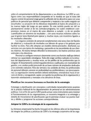 SISTERNAS
sobre el comportamiento de los departamentos y sus directivos. La GRH se con-
figura como una responsabilidad compartida en la medida en que el éxito del
órgano central de personal exige ganar la adhesión de los directivos para con unas
políticas de personal que deberán comprender y respecto a las cuales exigirán ser
escuchados. La actuación de los directivos responderá al marco de actuación y a
las nuevas reglas del juego en que operen. En este sentido puede ser útil un
planteamiento similar al de los contratos-programa, los cuales establecen com-
promisos mutuos en el marco de unos objetivos a cumplir —y de ser posible
cuantificables en términos de resultados—, con unos recursos máximos sobre los
que el gestor tiene libertad para operar y, muchas veces, con incentivos ligados a
los resultados obtenidos.
Los órganos centrales de personal complementan esta tarea clave de fijación
de objetivos y evaluación de resultados con labores de apoyo a los gestores para
facilitar su éxito. Para ello adoptan un modelo cliente-proveedor, diseñando sus
servicios con una óptica de marketingy pensando en las necesidades de susclien-
tes internos. Al mismo tiempo difunden la innovación y las buenas prácticas para
estimular a los directivos.
Personal se configura entonces claramente como una función staffque deberá
reforzar sus capacidades estratégicas. Todo ello exige cambios radicales en la estruc-
tura del departamento y, muchas veces, en los perfiles de los profesionales que lo
integran. Eldepartamento central requerirá técnicos cualificados con mentalidad de
gestión, y en cambio podrá prescindirde un buen número de empleados dedicados
a los controles rutinarios. Para dar servicio a las unidades de línea, los profesionales
de personal deberán conocer en profundidad sus problemáticas y sus preocupacio-
nes. La organización interna también deberá rediseñarse, orientándose hacia el ser-
vicio al cliente y consiguiendo captar con rapidez los problemas de la organización y
transmitir orientaciones y mensajes a los directivos de línea.
Planificar los recursos humanos en función de la estrategia
Estrategia y planificación son conceptos y actividades lamentablemente ausentes
de la práctica habitual de los departamentos de personal en las administraciones
públicas. Con el fin de que la GRH pueda actuar como instrumento para mejorar
el funcionamiento de las organizaciones, es necesario integrarla a su estrategia y
dotarla de mecanismos de planificación que le permitan evaluar sus puntos fuer-
tes y débiles y programar las acciones correspondientes.
Integrar la GRH a la estrategia de la organización
La literatura empresarial ha hecho hincapié en los últimos años en la importancia
de integrar las políticas y prácticas de GRH a la estrategia corporativa de las orga-
305
©BancoInteramericanodeDesarrollo.Todoslosderechosreservados.
VisitenuestrositioWebparaobtenermásinformación:www.iadb.org/pub
 