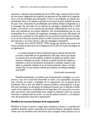 306 CAPITULO 10. RECURSOS HUMANOS EN LAS ADMINISTRACIONES
nizaciones. Además, la descentralización de la GRH exige y apoya al mismo tiem-
po una mayor integración de la gestión de personal con las metas de la organiza-
ción y con las estrategias para alcanzarlas.Como se ha señalado, un sistema des-
centralizado libera a los órganos centrales de personal de gran cantidad de tareas
de poco valor, mejorando sus posibilidadespara dedicar tiempo al diagnóstico y a
la estrategia. Por otro lado, sin un mínimo de estrategia y planificación la GRH
tiende a convertirse en un conjunto de actividades independientes unas de otras,
cada cual centrada en sus propios objetivos. Una descentralización que no vaya
acompañada de un esfuerzo de integración estratégica provocará dificultades de
coordinación y pérdida de visión global. Por el contrario, la planificación estratégi-
ca de recursos humanos permite poner la GRH al servicio de la organización para
dar respuesta a sus retos y llevar a cabo las estrategias corporativas.
El estudio de la OCDE (OECD, 1996) recoge una opinión que resume de
forma acertada el papel clave de la integración de la GRH en el plan estratégico de
la organización:
".. .La cuestión prindpal en Nueva Zelanda ha sido la conexión entre la GRH
y la tarea a desarrollar por los departamentos. Ello exige conocer qué desean
los usuarios de losservicios públicos, establecer los objetivos de gestióny deter-
minar los estándares de servicio. Entonces es posible describir esos objetivos y
estándares a través de descripciones de productos o resultados (outputs) y pla-
nificar su prestación mediante el uso de recursos humanos,físicos y de infor-
mación. Esto es lo que nosotros creemos que constituye un enfoque estratégico
de laGRH".
Funcionario neocelandés
Desafortunadamente, es evidente que el pensamiento estratégico no se im-
provisa y que no es nada fácil desarrollar la visión y las capacidades necesarias
para conectar las metas y estrategias de la organización con la gestión de los
empleados. Ello es aún más difícil en entornos públicos, especialmente si la ges-
tión está sometida a un alto grado de politización puesto que se dificulta la clarifi-
cación de los objetivos y la planificaciónde largo plazo. Por esta razón es aconse-
jable aprovechar toda oportunidad para integrar la reflexión sobre los recursos
humanos a cualquier plan de acción —así sea de carácter sectorial— y a la elabora-
ción del presupuesto anual de la organización.
Planificar los recursos humanos de la organización
Planificar es trazar el camino a seguir para anticiparse al futuro. La planificación
analiza la situación actual y pronostica los escenarios futuros, aportando informa-
ciones que nos permiten tomar decisiones para conseguir ciertos objetivos en un
©BancoInteramericanodeDesarrollo.Todoslosderechosreservados.
VisitenuestrositioWebparaobtenermásinformación:www.iadb.org/pub
 