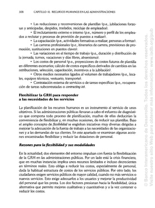 308 CAPITULO 10. RECURSOS HUMANOS EN LAS ADMINISTRACIONES
• Las reducciones y reconversiones de plantillas (p.e., jubilaciones forzo-
sas y anticipadas, despidos, traslados, reciclaje de empleados).
• Elreclutamiento externo e interno (p.e., número y perfil de los emplea-
dos a reclutar y procesos de provisión de puestos a realizar).
• La capacitación (p.ev actividadesformativasa realizar, personas aformar).
• Lascarreras profesionales (p.e., itinerariosde carrera, previsiones de pro-
moción, sustituciones en puestos claves).
• Lasvariaciones en el tiempo de trabajo (p.e., duración y distribución de
la jornada, turnos, vacaciones y días libres, absentismo).
• Los costos de personal (p.e., proyecciones de costos futuros de plantilla
en diferentes escenarios; cálculo de costos específicos derivados de cambios en las
retribuciones, selección, capacitación, incentivos a la jubilación).
• Otros medios necesarios ligados al volumen de trabajadores (p.e., loca-
les, equipos técnicos, vestuario, transporte).
• Contratación externa de servicios o de tareas específicas (p.e., recupera-
ción de tareas subcontratadas o contracting in).
Flexibilizar la GRHpara responder
a las necesidades de los servicios
La planificación de los recursos humanos es un instrumento al servicio de unos
objetivos. Si las administraciones públicas llevaran a cabo el esfuerzo de diagnósti-
co que comporta todo proceso de planificación, muchas de ellas deducirían la
conveniencia de flexibilizar y, en muchas ocasiones, de reducir sus plantillas. Bajo
el amplio concepto de flexibilidad se engloban iniciativas muy diversas dirigidas a
mejorar la adecuación de la fuerza de trabajo a las necesidades de las organizacio-
nes y a las demandas de sus clientes. En este apartado se examinan algunas accio-
nes encaminadas flexibilizar y reducir las dotaciones de personal.
Razones para la flexibilidad y sus modalidades
En la actualidad, dos elementos del entorno impulsan con fuerza la flexibilización
de la GRH en las administraciones públicas. Por un lado está la crisisfinanciera,
que en muchas instancias implica unos recursos limitados e incluso decrecientes
en términos reales. Esto obliga a reducir los costos, especialmente de personal,
dada la habitual estructura de costos de los servicios públicos. Por otro lado, los
ciudadanos exigen servicios públicos de mayor calidad, cuando no más servicios o
nuevos servicios. Esto exige adecuarlos a los usuarios y mejorar la productividad
del personal que los presta. Los dos factores presionan hacia la flexibilidad, única
alternativa que permite mejoras cualitativasy cuantitativas y a la vez contener o
reducir los costos.
©BancoInteramericanodeDesarrollo.Todoslosderechosreservados.
VisitenuestrositioWebparaobtenermásinformación:www.iadb.org/pub
 