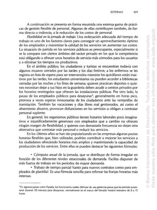 SISTERNAS
A continuación se presenta en forma resumida una extensa gama de prácti-
cas de gestión flexible de personal. Algunas de ellas contribuyen también, de for-
ma directa o indirecta, a la reducción de los costos de personal.
Flexibilidad en lajornada de trabajo. Una ordenación adecuada del tiempo de
trabajo es uno de los factores claves para conseguir un aprovechamiento óptimo
de los empleados y maximizar la calidad de los servicios sin aumentar sus costos.
La situación de partida en los servicios públicos es preocupante, especialmente si
se la compara con ciertos ámbitos del sector privado en los que la competencia
está obligando a ofrecer unos horarios de servicio más cómodos para los usuarios
y a eliminar los tiempos no productivos.
En el ámbito público, los ciudadanos y turistas se encuentran todavía con
algunos museos cerrados por las tardes y los días festivos; a los enfermos se les
registra en lista de espera para ser intervenidos mientras los quirófanos están inac-
tivos por las tardes; los estudiantes universitarios no pueden acceder a bibliotecas
cerradas por las noches y los fines de semana; quienes practican deportes o quie-
nes necesitan dejar a sus hijos en la guardería deben acudir a centros privados por
los horarios restringidos que ofrecen las instalaciones públicas. Por otro lado, la
pausa de los empleados públicos para desayunar5
, generalmente en horas pico,
provoca a veces esperas innecesarias de los ciudadanos ante las ventanillas de
tramitación. También las vacaciones y días libres mal gestionados, así como el
absentismo abusivo, provocan disfunciones en los servicios u obligan a contratar
personal suplente.
En general, los organismos públicos tienen horarios laborales poco imagina-
tivos e injustificadamente generosos con empleados que a cambio no ofrecen
ningún margen de flexibilidad, y quienes con demasiada frecuencia no dejan otra
alternativa que contratar más personal o reducir los servicios.
En los últimos años se han ido popularizando en las empresas algunas pautas
horarias flexibles que, bien utilizadas, podrían contribuir a mejorar los servicios a
los ciudadanos ofreciendo horarios más amplios y maximizando la capacidad de
producción de los servicios. Entre ellas se pueden destacar las siguientes fórmulas:
• Cómputo anual de la jornada, que se distribuye de forma irregular en
función de los diferentes niveles estacionales de demanda. Facilita disponer de
más fuerza de trabajo en los períodos de mayor demanda.
• Trabajo de tiempo parcial (tanto para nuevos contratos como para em-
pleados de plantilla). Es una fórmula sencilla para reforzar las franjas horarias más
intensas.
5
En algunos países como España,los funcionarios suelen disfrutar de una generosa pausa que les permite ausen-
tarse durante 30 minutos para desayunar, normalmente en el marco del llamado horario intensivo de 8 a 15
horas.
309
©BancoInteramericanodeDesarrollo.Todoslosderechosreservados.
VisitenuestrositioWebparaobtenermásinformación:www.iadb.org/pub
 