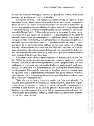 NOTA INTRODUCTORIA. LOSADA Y DO VE 13
privado (planificación estratégica y técnicas de gestión del cambio, entre otras)
requieren ser ampliamente reconceptualizadas.
En algunos entornos —por ejemplo en aquellos donde las reglas del juego
son contradictorias, donde las necesidades de reforma son enormes y urgentes o
donde no existe una fuerte tradición de cambio consensuado e incluyente— es
preciso ser especialmente cauto a la hora de aplicarlas técnicas de gestión privada
al ambiente público. Geoffrey Shepherd explora algunas experiencias con las téc-
nicas de la Nueva Gestión Publicaen los proyectos de reforma en América Latina.
Su conclusión es que algunos de sus aspectos —la descentralización del poder de
tomar decisiones, una mayor preocupación por el desempeño y los resultados, un
enfoque centrado en el cliente, y el mejoramiento de las organizaciones públicasa
través del incremento de la competencia —pueden ser útiles para lograr la trans-
formación de las administraciones públicas de América Latina. Sin embargo,
Shepherd advierte que es necesario hacer una adaptación cuidadosa de estas téc-
nicas a la realidad latinoamericanadonde los niveles de cumplimiento de las nor-
mas (laformalidad) es en ocasiones muy reducido, lo que pone en entredicho un
buen impacto de las técnicas de gestión.
Existen en América Latina algunas experiencias exitosas con la Nueva Ges-
tión Pública.En Jamaica se están creando agencias ejecutivas siguiendo el modelo
británico. En Chile, un servicio civil profesionalizado ha proporcionado una base
sólida para un proceso de subcontratación de algunos servicios públicos al sector
privado; allí también se está experimentando con un programa de remuneración
por desempeño. El mensaje fundamental de Shepherd es que se necesita lograr
un equilibrio entre la experimentación (necesaria para poder cambiar y mejorar,
especialmente cuado se acepta que la verdad surge más fácilmente del error que
de la confusión) y el pragmatismo.
Todo ello nos conduce a la recomendación que hace aquí Metcalfe: "La
creación de las capacidades necesarias para abordar el cambio estructural requeri-
rá inversiones importantes en recursos humanos y desarrollo organizacional,in-
versiones mucho mayores de las que los gobiernos han hecho en el pasado".
También requerirá mayores esfuerzos de diálogo y consenso dentro de cada país,
y más difusión de experiencias exitosas y no tan exitosas, así como de lasenseñan-
zas que éstas hayan dejado.
©BancoInteramericanodeDesarrollo.Todoslosderechosreservados.
VisitenuestrositioWebparaobtenermásinformación:www.iadb.org/pub
 