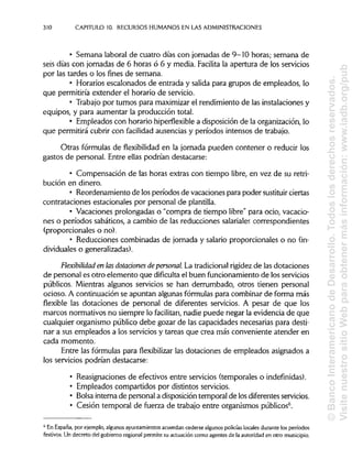 310 CAPITULO 10. RECURSOSHUMANOS EN LAS ADMINISTRACIONES
• Semana laboral de cuatro días con jornadas de 9-10 horas; semana de
seis días con jornadas de 6 horas ó 6 y media. Facilita la apertura de los servicios
por las tardes o los fines de semana.
• Horarios escalonados de entrada y salida para grupos de empleados, lo
que permitiría extender el horario de servicio.
• Trabajo por turnos para maximizar el rendimiento de las instalacionesy
equipos, y para aumentar la producción total.
• Empleados con horario hiperflexible a disposición de la organización, lo
que permitirá cubrir con facilidad ausencias y períodos intensos de trabajo.
Otras fórmulas de flexibilidad en la jornada pueden contener o reducir los
gastos de personal. Entre ellas podrían destacarse:
• Compensación de las horas extras con tiempo libre, en vez de su retri-
bución en dinero.
• Reordenamiento de losperíodos de vacaciones para poder sustituir ciertas
contrataciones estacionales por personal de plantilla.
• Vacaciones prolongadas o "compra de tiempo libre" para ocio, vacacio-
nes o períodos sabáticos, a cambio de las reducciones salariales correspondientes
(proporcionales o no).
• Reducciones combinadas de jornada y salario proporcionales o no (in-
dividuales ogeneralizadas).
Flexibilidad en lasdotaáones depersonal La tradicionalrigidezde las dotaciones
de personal es otro elemento que dificulta el buen funcionamiento de losservicios
públicos. Mientras algunos servicios se han derrumbado, otros tienen personal
ocioso. A continuación se apuntan algunasfórmulas para combinar de forma más
flexible las dotaciones de personal de diferentes servicios. A pesar de que los
marcos normativos no siempre lo facilitan, nadie puede negar la evidencia de que
cualquier organismo público debe gozar de las capacidades necesarias para desti-
nar a sus empleados a los serviciosy tareas que crea más conveniente atender en
cada momento.
Entre las fórmulas para flexibilizar las dotaciones de empleados asignados a
los servicios podrían destacarse:
• Reasignaciones de efectivos entre servicios (temporales o indefinidas).
• Empleados compartidos por distintosservicios.
• Bolsa interna de personal a disposicióntemporal de losdiferentesservicios.
• Cesión temporal de fuerza de trabajo entre organismos públicos6
.
6
En España, por ejemplo, algunosayuntamientos acuerdan cederse algunospolicías locales durante los períodos
festivos. Un decreto del gobierno regionalpermite su actuacióncomo agentes de la autoridad en otro municipio.
©BancoInteramericanodeDesarrollo.Todoslosderechosreservados.
VisitenuestrositioWebparaobtenermásinformación:www.iadb.org/pub
 