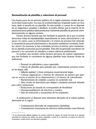 SISTERNAS
Racionalización de plantillas y reducciones de personal
Una buena parte de los servicios públicos de la región presentan niveles de pro-
ductividad inadecuados. Sustasas de productividad por empleado suelen ser muy
bajas, dado el tamaño de sus plantillas. En este sentido, y a pesar de no disponer
de un diagnóstico completo y detallado, se podría afirmar que la mayoría de las
administraciones públicaslatinoamericanas mantienen plantillas de personal sobre-
dimensionadas en algunos sectores.
Existen diversos factores que han facilitado la aparición de lo que se podría
denominar bolsas de improductividad, especialmente en áreas administrativasy de
apoyo. En ciertos casos, la informatización y la mejora de procesos han reducido
la necesidad de personal administrativo y de puestos subalternos (conserjes, bede-
les, ujieres). En ocasiones se han contratado serviciosal exterior, pero mantenien-
do en plantilla al personal que los prestaba. Todo ello ha generado excedentes de
personal y ha convertido en obsoletos a ciertos colectivos profesionales.
Se podrían citar también ciertos factores perversos de carácter organizativo
que han facilitado el crecimiento de algunas plantillas hasta alcanzar niveles de
inefíciencia:
• Personal no polivalente y poco capacitado.
• Cálculo de plantillas para períodos pico, manteniendo personal ocioso
en las etapas valle.
• Inflación orgánica7 y líneas jerárquicas excesivamente largas.
• Culturas organizativasy sistemas de valoración de puestos que apre-
cian en exceso el tamaño de los departamentos y el número de subordinados.
• Mantenimiento de unidades y puestos sin contenido real.
• Altos niveles de absentismo que obligan a mantener personal sobrante
para cubrirsustituciones.
• Reducciones de jornada sin contrapartidas deflexibilidad.
• Desresponsabilización de directivos y mandos.
• Falta de motivación y compromiso de los empleados.
A continuación se destacan otros elementos derivados de la cultura política
dominante en la región:
• Contrataciones derivadas de compromisos clientelistas.
• Contrataciones innecesariasde colectivos desfavorecidos comofórmula
7
Se ha denominado inflación orgánica a la creación artificial de órganos de mando derivada de la supuesta
necesidad de aumentar los salarios de ciertos empleados a través de su ubicación en puestos de dirección
innecesarios, creados ad hoc con este único propósito.
311
©BancoInteramericanodeDesarrollo.Todoslosderechosreservados.
VisitenuestrositioWebparaobtenermásinformación:www.iadb.org/pub
 