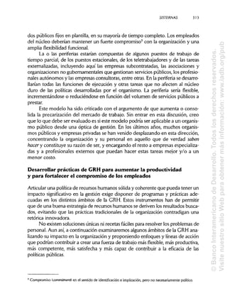 S1STERNAS
dos públicos fijos en plantilla, en su mayoría de tiempo completo. Los empleados
del núcleo deberían mantener un fuerte compromiso9
con la organización y una
amplia flexibilidad funcional.
La o las periferias estarían compuestas de algunos puestos de trabajo de
tiempo parcial, de los puestos estacionales, de los teletrabajadores y de las tareas
externalizadas, incluyendo aquí las empresas subcontratadas, las asociaciones y
organizaciones no gubernamentales que gestionan servicios públicos, los profesio-
nales autónomos y las empresas consultoras, entre otras. En la periferia se desarro-
llarían todas las funciones de ejecución y otras tareas que no afecten al núcleo
duro de las políticas desarrolladas por el organismo. La periferia sería flexible,
incrementándose o reduciéndose en función del volumen de servicios públicos a
prestar.
Este modelo ha sido criticado con el argumento de que aumenta o conso-
lida la precarización del mercado de trabajo. Sin entrar en esta discusión, creo
que lo que debe ser evaluado es sieste modelo podría ser aplicablea un organis-
mo público desde una óptica de gestión. En los últimos años, muchos organis-
mos públicos y empresas privadas se han venido desplazando en esta dirección,
concentrando la organización y su personal en aquello que de verdad saben
hacer y constituye su razón de ser, y encargando el resto a empresas especializa-
das y a profesionales externos que puedan hacer estas tareas mejor y/o a un
menor costo.
Desarrollar prácticas de GRHpara aumentar la productividad
y para fortalecer el compromiso de los empleados
Articular una política de recursos humanos sólida y coherente que pueda tener un
impacto significativo en la gestión exige disponer de programas y prácticasade-
cuadas en los distintos ámbitos de la GRH. Estos instrumentos han de permitir
que de una buena estrategia de recursos humanos se deriven los resultados busca-
dos, evitando que las prácticas tradicionales de la organización contradigan una
retórica innovadora.
No existen soluciones únicas ni recetas fáciles para resolver los problemas de
personal. Aun así, a continuación examinaremos algunos ámbitos de la GRH ana-
lizando su impacto en la organización y proponiendo enfoques y líneas de acción
que podrían contribuir a crear una fuerza de trabajo másflexible,más productiva,
más competente, más satisfecha y más capaz de contribuir a la eficacia de las
políticas públicas.
9
Compromiso (commitment) en el sentido de identificación e implicación,pero no necesariamente político.
313
©BancoInteramericanodeDesarrollo.Todoslosderechosreservados.
VisitenuestrositioWebparaobtenermásinformación:www.iadb.org/pub
 