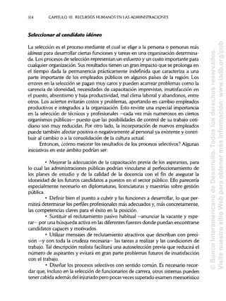 314 CAPITULO 10. RECURSOS HUMANOS EN LAS ADMINISTRACIONES
Seleccionar ai candidato idóneo
La selección es el proceso mediante el cual se elige a la persona o personas más
idóneas para desarrollar ciertas funciones y tareas en una organización determina-
da. Los procesos de selección representan un esfuerzo y un costo importante para
cualquier organización. Susresultados tienen un gran impacto que se prolonga en
el tiempo dada la permanencia prácticamente indefinida que caracteriza a una
parte importante de los empleados públicos en algunos países de la región. Los
errores en la selección se pagan muy caros y pueden acarrear problemas como la
carencia de idoneidad, necesidades de capacitación imprevistas, insatisfacción en
el puesto, absentismo y baja productividad, mal clima laboral y abandonos, entre
otros. Los aciertos evitarán costos y problemas, aportando en cambio empleados
productivos e integrados a la organización. Esto reviste una especial importancia
en la selección de técnicos y profesionales —cada vez más numerosos en ciertos
organismos públicos— puesto que las posibilidades de control de su trabajo coti-
diano son muy reducidas. Por otro lado, la incorporación de nuevos empleados
puede también afectar positiva o negativamente al personal ya existente y contri-
buir al cambio o a la consolidación de la cultura actual.
Entonces, ¿cómo mejorar los resultados de los procesos selectivos? Algunas
iniciativas en este ámbito podrían ser:
• Mejorar la adecuación de la capacitación previa de los aspirantes, para
lo cual las administraciones públicas podrían vincularse al perfeccionamiento de
los planes de estudio y de la calidad de la docencia con el fin de asegurar la
idoneidad de los futuros candidatos a puestos en el sector público. Ello parecería
especialmente necesario en diplomaturas, licenciaturasy maestrías sobre gestión
pública.
• Definir bien el puesto a cubrir y las funciones a desarrollar, lo que per-
mitirá determinar los perfiles profesionales más adecuados y, más concretamente,
las competencias claves para el éxito en la posición.
• Sustituir el reclutamiento pasivo habitual —anunciar la vacante y espe-
rar— por una búsqueda activa en las diferentes fuentes donde puedan encontrarse
candidatos capaces y motivados.
• Utilizar mensajes de reclutamiento atractivos que describan con preci-
sión —y con toda la crudeza necesaria— las tareas a realizar y las condiciones de
trabajo. Tal descripción realista facilitará una autoselección previa que reducirá el
número de aspirantes y evitará en gran parte problemas futuros deinsatisfacción
con el trabajo.
• Diseñar los procesos selectivos con sentido común. Es necesario recor-
dar que, incluso en la selección de funcionariosde carrera, otros sistemas pueden
tener cabida además del injuriado pero pocas veces superado examen memorístico
©BancoInteramericanodeDesarrollo.Todoslosderechosreservados.
VisitenuestrositioWebparaobtenermásinformación:www.iadb.org/pub
 