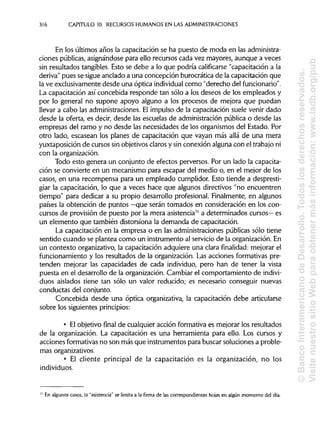 316 CAPITULO 10. RECURSOS HUMANOS EN LAS ADMINISTRACIONES
En los últimos años la capacitación se ha puesto de moda en lasadministra-
ciones públicas, asignándose para ello recursos cada vez mayores, aunque a veces
sin resultados tangibles. Esto se debe a lo que podría calificarse "capacitación a la
deriva" pues se sigue anclado a una concepción burocrática de la capacitación que
la ve exclusivamente desde una óptica individual como "derecho delfuncionario".
La capacitación así concebida responde tan sólo a los deseos de los empleados y
por lo general no supone apoyo alguno a los procesos de mejora que puedan
llevar a cabo las administraciones. El impulso de la capacitación suele venir dado
desde la oferta, es decir, desde las escuelas de administraciónpública o desde las
empresas del ramo y no desde las necesidades de los organismos del Estado. Por
otro lado, escasean los planes de capacitación que vayan más allá de una mera
yuxtaposición de cursos sin objetivos clarosy sin conexión alguna con el trabajo ni
con la organización.
Todo esto genera un conjunto de efectos perversos. Por un lado la capacita-
ción se convierte en un mecanismo para escapar del medio o, en el mejor de los
casos, en una recompensa para un empleado cumplidor. Esto tiende a despresti-
giar la capacitación, lo que a veces hace que algunos directivos "no encuentren
tiempo" para dedicar a su propio desarrollo profesional. Finalmente, en algunos
países la obtención de puntos —que serán tomados en consideración en los con-
cursos de provisión de puesto por la mera asistencia" a determinados cursos— es
un elemento que también distorsiona la demanda de capacitación.
La capacitación en la empresa o en las administraciones públicas sólo tiene
sentido cuando se plantea como un instrumento al servicio de la organización. En
un contexto organizativo, la capacitación adquiere una clara finalidad: mejorar el
funcionamiento y los resultados de la organización. Las acciones formativas pre-
tenden mejorar las capacidades de cada individuo, pero han de tener la vista
puesta en el desarrollo de la organización. Cambiar el comportamiento de indivi-
duos aislados tiene tan sólo un valor reducido; es necesario conseguir nuevas
conductas del conjunto.
Concebida desde una óptica organizativa, la capacitación debe articularse
sobre los siguientesprincipios:
• El objetivo final de cualquier acción formativa es mejorar los resultados
de la organización. La capacitación es una herramienta para ello. Los cursos y
acciones formativas no son más que instrumentos para buscar soluciones a proble-
mas organizativos.
• El cliente principal de la capacitación es la organización, no los
individuos.
En algunos casos, la "asistencia" se limita a la firma de las correspondientes hojas en algún momento del día.
11
©BancoInteramericanodeDesarrollo.Todoslosderechosreservados.
VisitenuestrositioWebparaobtenermásinformación:www.iadb.org/pub
 