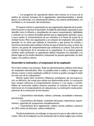 SISTERNAS 317
• Los programas de capacitación deben estar insertos en el marco de la
política de recursos humanos de la organización, interrelacionándose y dando
apoyo a la motivación, a la comunicación interna, a las carreras profesionales, a la
movilidad y a la evaluación del rendimiento.
El impacto real de la capacitación en una organización depende de laposibi-
lidad de poner en práctica lo aprendido. Se habla de aprendizaje organizativo para
describir cómo la difusión y consolidación de nuevos conocimientos, habilidades
y actitudes en un entorno favorable permite que la organización aprenda y poco
a poco cambie el comportamiento de sus miembros y la forma de actuar de la
entidad misma. Pero una organización y un conjunto de empleados sólo pueden
aprender en un clima que estimule la innovación y que provea los medios e
incentivos necesarios para cambiar la forma en que se hacen las cosas, es decir, los
valores y las pautas de comportamiento que conforman su cultura. Esto pone de
relieve la importancia de la secuencia en la capacitación. Si se quieren generar
cambios reales profundos, la capacitación deberá impartirse con prioridad y en
primer lugar en los niveles directivos, incluyendo los puestos gerenciales, los altos
cargos y los políticos electos.
Desarrollar la motivación y el compromiso de los empleados
No es fácil motivar a las personas. Todas las administraciones públicas están llenas
de empleados desmotivados. Pero, ¿es posible evitar la rutina y el desgano que
afectan a tantos y tantos empleados públicos? ¿Cómo se podría conseguir lo mejor
de cada uno de lostrabajadores?
Motivar quiere decir incentivar, influenciar, predisponer, dar una buena ra-
zón, en definitiva, dar coraje para realizar una determinada acción. La motivación
hace siempre referencia al comportamiento humano y a sus causas o móviles.
Hablar de motivación implica entonces examinar el conjunto de factores que
intervienen en el comportamiento de cada persona. La motivación resulta princi-
palmente de la interacción de tres factores:
• Características individuales: valores y actitudes, necesidades e intereses,
percepciones.
• Características del trabajo: contenidos del puesto, importancia, requeri-
mientos, capacidad de proporcionar retroalimentación.
• Características de la organización: cultura, normas, políticas y prácticas
de GRH, estilos de dirección, sistema retributivos.
Desafortunadamente, sin embargo, es muy poco lo que se sabe sobre la moti-
vación. Años de investigaciónno han producido aún la receta mágica para motivar
©BancoInteramericanodeDesarrollo.Todoslosderechosreservados.
VisitenuestrositioWebparaobtenermásinformación:www.iadb.org/pub
 