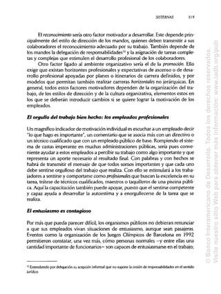 SISTERNAS 319
El reconocimiento sería otro factor motivador a desarrollar.Este depende prin-
cipalmente del estilo de dirección de los mandos, quienes deben transmitira sus
colaboradores el reconocimiento adecuado por su trabajo. También depende de
los mandos la delegación de responsabilidades12
y la asignaciónde tareas comple-
tas y complejas que estimulen el desarrollo profesionalde los colaboradores.
Otro factor ligado al ambiente organizativo sería el de la promoción. Ello
exige que existan horizontes profesionales y expectativas de ascenso o de desa-
rrollo profesional apoyadas por planes o itinerarios de carrera definidos, y por
modelos que permitan también realizar carreras horizontales no jerárquicas. En
general, todos estos factores motivadores dependen de la organización del tra-
bajo, de los estilos de dirección y de la cultura organizativa,elementos estos en
los que se deberán introducir cambios si se quiere lograr la motivación de los
empleados.
El orgullo del trabajo bien hecho: los empleados profesionales
Un magnífico indicador de motivación individual es escuchar a un empleado decir
"lo que hago es importante", un comentario que se asocia más con un directivo o
un técnico cualificado que con un empleado público de base. Rompiendo el siste-
ma de castas imperante en muchas administracionespúblicas, sería pues conve-
niente ayudar a estos empleados a percibir su trabajo como algo importante y que
representa un aporte necesario al resultado final. Con palabras y con hechos se
habrá de transmitir el mensaje de que todos somos importantes y que cada uno
debe sentirse orgulloso del trabajo que realiza. Con ello se estimulará a los traba-
jadores a sentirse y comportarse como profesionales que buscan la excelencia en su
tarea, trátese de técnicos cualificados, maestros o taquilleras de una piscina públi-
ca. Aquí la capacitación también puede apoyar, puesto que el sentirsecompetente
y capaz ayuda a desarrollar la autoestima y a enorgullecerse de la tarea que se
realiza.
El entusiasmo es contagioso
Por más que pueda parecer difícil, los organismos públicos no debieran renunciar
a que sus empleados vivan situaciones de entusiasmo, aunque sean pasajeras.
Eventos como la organización de los Juegos Olímpicos de Barcelona en 1992
permitieron constatar, una vez más, cómo personas normales —y entre ellas una
cantidad importante de funcionarios— son capaces de entusiasmarseen el trabajo;
12
Entendiendo por delegación su acepción informal que no supone la cesión de responsabilidades en el sentido
jurídico.
©BancoInteramericanodeDesarrollo.Todoslosderechosreservados.
VisitenuestrositioWebparaobtenermásinformación:www.iadb.org/pub
 