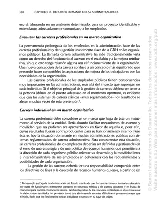 320 CAPITULO 10. RECURSOSHUMANOS EN LAS ADMINISTRACIONES
eso sí, laborando en un ambiente determinado, para un proyecto identifícable y
estimulante, adecuadamente comunicado a los empleados.
Encauzar las carreras profesionales en un marco organizativo
La permanencia prolongada de los empleados en la administración hace de las
carreras profesionales y de su gestión un elemento clave de la GRH en losorganis-
mos públicos. La llamada carrera administrativa ha sido tradicionalmente vista
como un derecho del funcionario al ascenso en el escalafón y a la mejora retribu-
tiva, sin que esto tenga relación alguna con el funcionamiento de la organización.
Una nueva concepción de la carrera conduce a un concepto más equilibrado que
pretende hacer compatibles las aspiraciones de mejora de los trabajadores con las
necesidades de la organización.
Las carreras profesionales de los empleados públicos tienen consecuencias
muy importantes en las administraciones, más allá del impacto que supongan en
cada individuo. Siel objetivo principal de la gestión de carreras debiera ser tener a
la persona idónea en el puesto adecuado en el momento oportuno, es evidente
que con los sistemas de carrera clásicos —muy reglamentados— los resultados se
alejan muchas veces de esta pretensión13
.
Carrera individual en un marco organizativo
La carrera profesional debe concebirse en un marco que haga de ésta un instru-
mento al servicio de la entidad. Sería absurdo facilitar mecanismos de ascenso y
movilidad que no pudieran ser aprovechados en favor de aquella o, peor aún,
cuyos resultados fueran contraproducentes para su funcionamiento interno. Pero
ésta es hoy la situación dominante en muchas administraciones públicas con sis-
temas reglamentados de carrera administrativa. Para contrarrestar esta situación,
las carreras profesionales de los empleados deberían ser definidas y gestionadas en
el seno de una estrategia y de una política de recursos humanos que permitiera a
la dirección de cada organismo público orientar su desarrollo y la movilidad intra
e interadministrativa de sus empleados en coherencia con los requerimientos y
posibilidades de cada organización.
La gestión de las carreras debería ser una responsabilidad compartida entre
los directivos de línea y la dirección de recursos humanos quienes, a partir de un
13
Por ejemplo en España la administracióndel Estado es utilizada con frecuencia como un territorio a descubrir
por parte de funcionarios aventureros cargados de supuestos méritos y de buenos contactos y en busca de
concursos para puestos con mejores salarios. También la gestión de los concursos de traslado en el nivel nacional
ha dado a veces resultados tan perversos como que el número de vacantes alfinalizarel proceso es mayor que
al inicio, dado que los funcionarios buscan trasladarse a puestos en su lugar de origen.
©BancoInteramericanodeDesarrollo.Todoslosderechosreservados.
VisitenuestrositioWebparaobtenermásinformación:www.iadb.org/pub
 