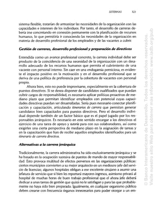 SISTERNAS 321
sistema flexible, tratarían de armonizar las necesidades de la organización con las
capacidades e intereses de los individuos. Por tanto, el desarrollo de carreras de-
bería irse concretando en conexión permanente con la planificación de recursos
humanos, lo que permitiría ir conociendo las necesidades de la organización en
materia de desarrollo profesional de los empleados y de las vacantes a cubrir.
Gestión de carreras, desarrollo profesional y preparación de directivos
Entendida como un avance profesional concreto, la carrera individualdebe ser
producto de la coincidencia de una necesidad de la organización con un desa-
rrollo adecuado de los recursos humanos que permita el cubrimiento de una
vacante con personal interno. Sin caer en una endogamia perniciosa, es eviden-
te el impacto positivo en la motivación y en el desarrollo profesional que se
deriva de una política de preferencia por la cobertura de vacantes con personal
propio.
Ahora bien, esto no puede improvisarse, especialmente en la cobertura de
puestos directivos. Si se desea disponer de candidatos cualificadosque puedan
cubrir cargos de responsabilidad, es necesario aplicarpolíticas proactivas de me-
diano plazo que permitan identificar empleados con potencial cuyas capaci-
dades directivas puedan ser desarrolladas. Seria pues necesario conectar planifi-
cación y capacitación, articulando itinerarios de carrera que permitan generar
candidatos bien capacitados para puestos directivos. Pero el desarrollo indivi-
dual depende también de un factor básico que es el papel jugado por los res-
ponsables jerárquicos. Es necesario en este sentido encargar a los directivos el
ejercicio de una tarea de apoyo y tutoría para con sus colaboradores, así como
exigirles una cierta perspectiva de mediano plazo en la asignación de tareas y
en la capacitación que han de recibir aquellos empleados identificados para un
itinerario de carrera directiva.
Alternativas a la carrera jerárquica
Tradicionalmente, la carrera administrativaha sido exclusivamente jerárquicay se
ha basado en la ocupación sucesiva de puestos de mando de mayor responsabili-
dad. Esto provoca multitud de efectos perversos en las organizaciones públicas:
ciertos municipios convierten a su mejor arquitecto en un mediocre jefe del servi-
cio de licencias; algunos hospitales obligan a ese excelente cirujano a asumir una
jefatura de servicio que sibien les reportará mayores ingresos, asimismo privaráal
hospital de muchas horas de buen trabajo profesional que el ahora jefe deberá
dedicar a unas tareas de gestión que quizá no le satisfagan y para lasque probable-
mente no haya sido bien preparado. Igualmente, en cualquier organismo público
deben crearse con frecuencia órganos innecesarios para poder otorgar a un em-
©BancoInteramericanodeDesarrollo.Todoslosderechosreservados.
VisitenuestrositioWebparaobtenermásinformación:www.iadb.org/pub
 