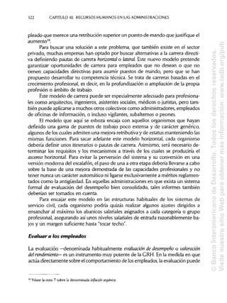 322 CAPITULO 10. RECURSOS HUMANOS EN LASADMINISTRACIONES
picado que merece una retribución superior un puesto de mando que justifique el
aumento14
.
Para buscar una solución a este problema, que también existe en el sector
privado, muchas empresas han optado por buscar alternativasa la carrera directi-
va definiendo pautas de carrera horizontal o lateral. Este nuevo modelo pretende
garantizar oportunidades de carrera para empleados que no desean o que no
tienen capacidades directivas para asumir puestos de mando, pero que se han
propuesto desarrollar su competencia técnica. Se trata de carreras basadas en el
crecimiento profesional, es decir, en la profundizacióno ampliación de la propia
profesión o ámbito de trabajo.
Este modelo de carrera puede ser especialmente adecuado para profesiona-
les como arquitectos, ingenieros, asistentes sociales, médicos o juristas, pero tam-
bién puede aplicarsea muchos otros colectivos como administradores, empleados
de oficinas de información, o incluso vigilantes,subalternos o peones.
El modelo que aquí se esboza encaja con aquellos organismos que hayan
definido una gama de puestos de trabajo poco extensa y de carácter genérico,
algunos de los cuales admiten una mejora retributivay de estatus manteniendo las
mismas funciones. Para sacar adelante este modelo horizontal, cada organismo
debería definir unos itinerarioso pautas de carrera. Asimismo, será necesario de-
terminar los requisitos y los mecanismos a través de los cuales se produciría el
ascenso horizontal. Para evitar la perversión del sistema y su conversión en una
versión moderna del escalafón, el paso de una a otra etapa debería llevarse a cabo
sobre la base de una mejora demostrada de las capacidades profesionales y no
tener nunca un carácter automático ni ligarseexclusivamente a méritos reglamen-
tados como la antigüedad. En aquellas administraciones en que exista un sistema
formal de evaluación del desempeño bien consolidado, tales informes también
deberían ser tomados en cuenta.
Para encajar este modelo en las estructuras habituales de los sistemas de
servicio civil, cada organismo podría quizás realizar algunos ajustes dirigidos a
ensanchar al máximo los abanicos salariales asignados a cada categoría o grupo
profesional, asegurando así unos niveles salariales de entrada razonablemente ba-
jos y un margen suficiente hasta "tocar techo".
Evaluar a ios empleados
La evaluación —denominada habitualmente evaluación de desempeño o valoración
del rendimiento— es un instrumento muy potente de la GRH. En la medida en que
actúa directamente sobre el comportamiento de losempleados, la evaluación puede
14
Véase la nota 7 sobre la denominada inflación orgánica.
©BancoInteramericanodeDesarrollo.Todoslosderechosreservados.
VisitenuestrositioWebparaobtenermásinformación:www.iadb.org/pub
 