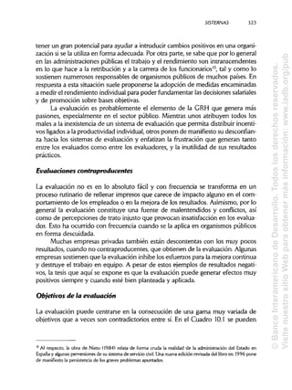 SISTERNAS 323
tener un gran potencial para ayudar a introducir cambios positivos en una organi-
zación si se la utiliza en forma adecuada. Por otra parte, se sabe que por lo general
en las administracionespúblicas el trabajo y el rendimiento son intranscendentes
en lo que hace a la retribución y a la carrera de los funcionarios15
, tal y como lo
sostienen numerosos responsables de organismos públicos de muchos países. En
respuesta a esta situación suele proponerse la adopción de medidas encaminadas
a medir el rendimiento individualpara poder fundamentar las decisiones salariales
y de promoción sobre bases objetivas.
La evaluación es probablemente el elemento de la GRH que genera más
pasiones, especialmente en el sector público. Mientras unos atribuyen todos los
males a la inexistencia de un sistema de evaluación que permita distribuir incenti-
vos ligadosa la productividad individual, otros ponen de manifiestosu desconfian-
za hacia los sistemas de evaluación y enfatizan la frustración que generan tanto
entre los evaluados como entre los evaluadores, y la inutilidad de sus resultados
prácticos.
Evaluaciones contraproducentes
La evaluación no es en lo absoluto fácil y con frecuencia se transforma en un
proceso rutinario de rellenar impresos que carece de impacto alguno en el com-
portamiento de los empleados o en la mejora de los resultados. Asimismo, por lo
general la evaluación constituye una fuente de malentendidos y conflictos, así
como de percepciones de trato injusto que provocan insatisfacciónen los evalua-
dos. Esto ha ocurrido con frecuencia cuando se la aplica en organismos públicos
en forma descuidada.
Muchas empresas privadas también están descontentas con los muy pocos
resultados, cuando no contraproducentes, que obtienen de la evaluación.Algunas
empresas sostienen que la evaluación inhibe los esfuerzos para la mejora continua
y destruye el trabajo en equipo. A pesar de estos ejemplos de resultados negati-
vos, la tesis que aquí se expone es que la evaluación puede generar efectos muy
positivos siempre y cuando esté bien planteada y aplicada.
Objetivos de la evaluación
La evaluación puede centrarse en la consecución de una gama muy variada de
objetivos que a veces son contradictorios entre sí. En el Cuadro 10.1 se pueden
15
Al respecto, la obra de Nieto (1984) relata de forma cruda la realidad de la administración del Estado en
España y algunasperversiones de su sistema de servicio civil. Una nueva edición revisada del libro en 1996 pone
de manifiesto la persistencia de los graves problemas apuntados.
©BancoInteramericanodeDesarrollo.Todoslosderechosreservados.
VisitenuestrositioWebparaobtenermásinformación:www.iadb.org/pub
 