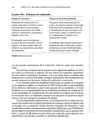 324 CAPITULO 10. RECURSOS HUMANOSEN LAS ADMINISTRACIONES
Cuadro 10.1. Enfoques de evaluación
Enfoque de valoración Enfoque de desarrollo profesional
Evaluación del rendimiento en el
sentido tradicional.Se orienta a buscar
una base sobre la cual se puedan
fundamentar decisiones de la GRH
respecto a retribuciones, promoción y
despidos, entre otras.
El trabajador espera recompensas
concretas de esta evaluación; si no las
obtiene, o las que consigue están por
debajo de sus expectativas, experimen-
tará frustración.
Evaluación como instrumento para la
mejora. Se propone impulsarel desarrollo
profesional de los empleados a través de
la identificación de áreas de mejora y de
la orientación, apoyo y establecimiento
de compromisos en materias como
capacitación y carrera.
El empleado espera obtener información y
orientaciones para su desarrollo y carrera
profesional, así como retroalimentación y
reconocimiento por la tarea realizada.
Fuente: Elaboración propia.
ver dos grandes orientaciones de la evaluación, entre las cuales será necesario
elegir.
Hoy por hoy,la opción para la mayoría de los organismos públicos en Amé-
rica Latina es claramente la segunda. Sin una cultura de evaluación consolidada,
sin unos valores competitivos aceptados y sin unas metas claras y medibles para
cada persona, no parece fácil poder conseguir evaluaciones más formalizadas que
puedan traducirse en decisiones directas de retribución o promoción.
A mi entender habría tres finalidades básicas para un sistema de evaluación
en un organismo público: a) cohesionar la GRH, b) desarrollar la responsabilidad
de los directivos reforzando su papel como gestores de sus empleados, y c) tener
incidencia en el comportamiento de los empleados orientando las conductas ha-
cia las necesidades de la organización. En este sentido, es evidente que el sistema
de evaluación tiene un importante impacto en la ejecución de proyectos organi-
zativos como por ejemplo un programa de calidad.
Una recomendación evidente frente a la introducción de un sistema deeva-
luación del rendimiento es definir claramente de antemano cuál es el objetivo que
se persigue con la evaluación. Existen diversas variedades de evaluación y cada
una de ellas incentiva comportamientos específicos Habría pues que identificar en
primer lugar los elementos de funcionamiento insatisfactorio que se quierencom-
batir y, a partir de allí, pensar en qué sistema de evaluación podría generarcom-
portamientos que tiendan a resolver los problemasidentificados.
©BancoInteramericanodeDesarrollo.Todoslosderechosreservados.
VisitenuestrositioWebparaobtenermásinformación:www.iadb.org/pub
 