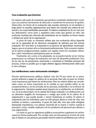 S1STERNAS 325
Una evaluación que funcione
Un sistema adecuado de evaluación que produzca resultados satisfactoriosconsti-
tuye una potente herramienta de dirección y transforma los procesos de gestión.
Ahora bien, los frutos de la evaluación sólo pueden obtenerse en el mediano y
largo plazo en aquellas organizaciones que hayan ido creando una cultura deeva-
luación y de responsabilidades personales. Elsistema empleado ha de ser visto por
sus destinatarios como justo y equitativo para evitar que genere en ellos una
profunda insatisfacciónderivada del sentimiento de ser tratados en forma injusta
o desleal por parte de la organización.
A pesar de todo, es necesario señalar que una evaluación eficaz depende
más de la capacidad de los directivos encargados de aplicarla que del sistema
empleado. Por otro lado, la evaluación es un proceso de aprendizaje continuado.
Seguro que en el primer año no funcionaráperfectamente. Será necesario implan-
tar el sistema progresivamente, analizar con espíritu crítico los resultados obteni-
dos y abrir mecanismos participativos para su revisión.
Finalmente, tal y como se ha planteado, no se puede mezclar en las mismas
proporciones un enfoque de evaluación con otro de desarrollo profesional. Uno
de los dos ha de predominar claramente y constituirá la finalidad principal del
proceso, si bien es posible que se logre obtener algunas informaciones útiles para
el otro enfoque.
Las retribuciones como instrumento estratégico
Muchas administraciones públicas dedican más del 50 por ciento de su presu-
puesto ordinario a pagar los salarios de su personal. Esto sólo ya pone en eviden-
cia la importancia que tienen las retribuciones. Pero los salariosdeben ser conside-
rados como un factor importante en la medida en que pueden influir en los
comportamientos y en las actitudes de las personas, facilitandoo no la eficacia de
la organización. Asimismopueden tener impacto en su satisfacción,en el absentis-
mo, en la productividad y en la calidad del trabajo realizado. Las retribuciones son
un elemento tangible de recompensa o castigo que incide en la cultura de la
organización y que puede ayudar a vencer resistencias al cambio. El salario es
importante para los individuos, pero no sólo porque afecta su nivel de vida, sino
también su estatus y autoestima. A pesar de todo ello, creo que suele otorgarse
demasiada importancia a los salarios, haciendo de su mayor o menor cuantía la
principal o única variable explicativa de los problemas de personal que afectan a
una organización.
Lo cierto es que los organismos públicos acostumbran a gestionar las retribu-
ciones en forma inadecuada. Por un lado caen con frecuencia en el error de creer
que el dinero es una panacea que puede resolver todos los problemas que sufre la
©BancoInteramericanodeDesarrollo.Todoslosderechosreservados.
VisitenuestrositioWebparaobtenermásinformación:www.iadb.org/pub
 